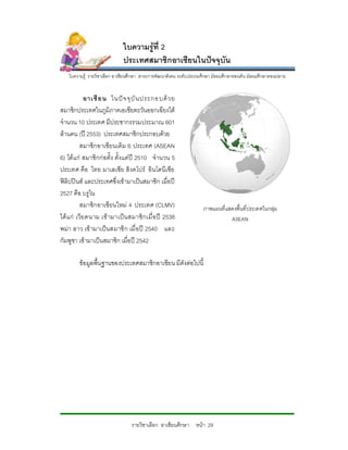ใบความรูที่ 2
                              ประเทศสมาชิกอาเซียนในปจจุบัน
    ใบความรู รายวิชาเลือก อาเชียนศึกษา สาระการพัฒนาสังคม ระดับประถมศึกษา มัธยมศึกษาตอนตน มัธยมศึกษาตอนปลาย


              อาเซี ย น ในป จ จุ บั น ประกอบด ว ย
สมาชิกประเทศในภูมิภาคเอเซียตะวันออกเฉียงใต
จํานวน 10 ประเทศ มีประชากรรวมประมาณ 601
ลานคน (ป 2553) ประเทศสมาชิกประกอบดวย
           สมาชิกอาเซียนเดิม 6 ประเทศ (ASEAN
6) ไดแก สมาชิกกอตั้ง ตั้งแตป 2510 จํานวน 5
ประเทศ คือ ไทย มาเลเซีย สิงคโปร อินโดนีเ ซีย
ฟลิปปนส และประเทศซึ่งเขามาเปนสมาชิก เมื่อป
2527 คือ บรูไน
           สมาชิกอาเซียนใหม 4 ประเทศ (CLMV)                        ภาพแผนที่แสดงพื้นที่ประเทศในกลุม
ได แ ก เวี ยดนาม เข ามาเป น สมาชิ กเมื่ อ ป 2538                          ASEAN
พมา ลาว เข ามาเปนสมาชิ ก เมื่ อป 2540 และ
กัมพูชา เขามาเปนสมาชิก เมื่อป 2542

         ขอมูลพื้นฐานของประเทศสมาชิกอาเชียน มีดังตอไปนี้




                                  รายวิชาเลือก อาเซียนศึกษา หนา 29
 