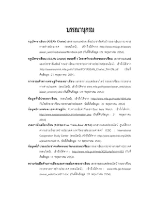 กฎบัตรอาเชียน (ASEAN Charter) เอกสารเผยแพรและสื่อประชาสัมพันธ กรมอาเซียน กระทรวง
        การต า งประเทศ (ออนไล น ). เข า ถึ ง ได จ าก :http://www.mfa.go.th/asean/
        asean_web/media/aseanMiniBook.pdf (วันที่คนขอมูล : 22 พฤษภาคม 2554).
กฏบัตรอาเซียน (ASEAN Charter) หมวดที่ 4 โครงสรางองคกรของอาเซีย น เอกสารเผยแพร
        และประชาสัมพั น ธ กรมอาเซียน กระทรวงการต างประเทศ(ออนไลน ). เข าถึ งได จ าก
        :http://aseansummit.mfa.go.th/15/thai/PDF/ASEAN_Charter_TH+EN.pdf        (วั น ที่
        คนขอมูล : 21 พฤษภาคม 2554).
การรวมตั ว ทางเศรษฐกิ จ ของอาเซี ย น เอกสารเผยแพร อ อนไลน กรมอาเซี ย น กระทรวง
       การตางประเทศ (ออนไลน). เขาถึงไดจ าก www.mfa.go.th/asean/asean_web/docs/
       asean_economy.doc (วันที่คนขอมูล : 21 พฤษภาคม 2554).
ข อมู ล ทั่ ว ไปของอาเชี ย น. (ออนไลน). เข าถึ งได จ าก : http://www.mfa.go.th/web/1694.php
               เว็บไซตกองอาเชียน กระทรวงตางประเทศ (วันที่คนขอมูล : 27 พฤษภาคม 2554)
ขอมูล ประเทศและเขตเศรษฐกิจ , จับตาเอเซี ยตะวันออก East Asia Watch เขาถึ งไดจ าก :
               http://www.eastasiawatch.in.th/information.php (วั นที่ คน ข อมู ล : 21 พฤษภาคม
               2554)
เขตการคาเสรีอาเซียน (ASEAN Free Trade Area: AFTA) เอกสารเผยแพรออนไลน ศูนยศึกษา
               ความร ว มมื อ ระหว า งประเทศ มหาวิ ท ยาลั ย ธรรมศาสตร ICSC : International
               Cooperation Study Center (ออนไลน). เขาถึงไดจาก :http://www.apecthai.org/2008/
               upload/5870AFTA (วันที่คนขอมูล : 12 พฤษภาคม 2554).
ขอมูลทั่วไปของประชาคมสังคมและวัฒนธรรมอาเซียน กรมอาเซียน กระทรวงการตางประเทศ
               (ออนไลน ). เข า ถึง ได จ าก : http://www.mfa.go.th/web/3020.php?sid=4153 (วั น ที่
               คนขอมูล :15 พฤษภาคม 2554).
ความรวมมือดานการเมืองและความมั่นคงของอาเซียน เอกสารเผยแพรออนไลน กรมอาเซียน
        กระทรวงการต า งประเทศ (ออนไลน ). เข า ถึ ง ได จ าก : www.mfa.go.th/asean
        /asean_web/docs/611.doc (วันที่คนขอมูล : 21 พฤษภาคม 2554).
 