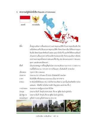 3. สาธารณรัฐอินโดนีเซีย (Republic of Indonesia)




   ที่ตั้ง      ตั้ง อยู บนเส นทางเชื่อ มตอ ระหวางมหาสมุท รแปซิ ฟกกับ มหาสมุ ทรอิน เดี ย ทิ ศ
                เหนื อ ติ ดทะเลจี นใตแ ละมหาสมุท รแปซิฟก ทิ ศตะวัน ตกเฉี ยงใต ติดมหาสมุท ร
                อินเดีย ทิศตะวันออกติดติมอร-เลสเต และปาปวนิวกินี และทิศใตติดทะเลติมอร
                เป นสะพานเชื่อ มระหว า งทวีป เอเซียกั บออสเตรเลี ย จึ งควบคุ มเสน ทางติด ต อ
                ระหวางมหาสมุทรทั้งสองผานชองแคบที่สําคัญ เชน ชองแคบมะละกา ชอ งแคบ
                ซุนดา และชองแคบล็อมบอก
   พื้นที่      เปนประเทศหมูเกาะที่ใหญที่สุดในโลก ประกอบดวยเกาะมากกวา 17,508 เกาะ
                รวมพื้นที่ประมาณ 1,910,931 ตารางกิโลเมตร เปนอันดับที่ 16 ของโลก
   เมืองหลวง    กรุงจาการตา (Jakarta)
   ประชากร      ประมาณ 237.5 ลานคน (ป 2553) เปนอันดับที่ 4 ของโลก
   ภาษา         อินโดนีเซีย หรือ Bahasa Indonesia เปนภาษาราชการ
   ศาสนา        ชาวอินโดนีเ ซียรอยละ 85.2 นับถือศาสนาอิสลาม นอกนั้นเปนคริส ตนิกายโปร
                แตสแตน คริสตนิกายโรมันคาทอลิก ฮินดู พุทธ และศาสนาอื่น ๆ
   การปกครอง ระบอบสาธารณรัฐแบบประชาธิปไตย
   ประมุข       ประธานาธิบดี ปจจุบัน (พ.ศ.2554) คือ ดร. ซูซิโล บัมบัง ยูโดโยโน
   ผูนํารัฐบาล ประธานาธิบดี ปจจุบัน คือ ดร. ซูซิโล บัมบัง ยูโดโยโน
   หนวยเงินตรา รูเปยห (10,000 รูเปยห ประมาณ 38 บาท)




                            รายวิชาเลือก อาเซียนศึกษา หนา 32
 