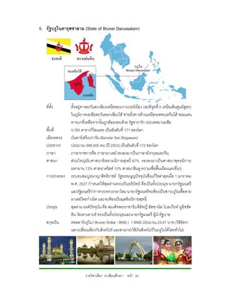 5. รัฐบรูไนดารุสซาลาม (State of Brunei Darussalam)




   ที่ตั้ง     ตั้งอยูทางตะวันตกเฉียงเหนือของเกาะบอรเนียว (ละติจูดที่ 5 เหนือเสนศูนยสูตร)
               ในภูมิภาคเอเชียตะวันออกเฉียงใต ชายฝงทางดานเหนือจรดทะเลจีนใต พรมแดน
               ทางบกที่เหลือจากนั้นถูกลอมรอบดวย รัฐซาราวัก ประเทศมาเลเซีย
   พื้นที่     5,765 ตารางกิโลเมตร เปนอันดับที่ 171 ของโลก
   เมืองหลวง   บันดารเสรีเบกาวัน (Bandar Seri Begawan)
   ประชากร     ประมาณ 399,000 คน (ป 2553) เปนอันดับที่ 172 ของโลก
   ภาษา        ภาษาราชการคือ ภาษามาเลย รองลงมาเปนภาษาอังกฤษและจีน
   ศาสนา       สวนใหญนับ ศาสนาอิส ลามนิกายสุ หนี่ 67% รองลงมาเป นศาสนาพุท ธนิ กาย
               มหายาน 13% ศาสนาคริสต 10% ศาสนาฮินดู ความเชื่อพื้นเมืองและอื่นๆ
   การปกครอง   ระบอบสมบูรณาญาสิทธิราชย รัฐธรรมนูญปจจุบันซึ่งแกไขลาสุดเมื่อ 1 มกราคม
               พ.ศ. 2527 กําหนดใหสุลตานทรงเปนอธิปตย คือ เปนทั้งประมุข นายกรัฐ มนตรี
               และรัฐมนตรีวาการกระทรวงกลาโหม นายกรัฐมนตรีจะตองเปนชาวบรูไนเชื้อสาย
               มาเลยโดยกําเนิด และจะตองเปนมุสลิมนิกายสุหนี่
   ประมุข      สุลตาน องคปจจุบัน คือ สมเด็จพระราชาธิบดีฮัจญี ฮัส ซานัล โบลเกียห มูอิซ ซัด
               ดิน วัดเดาเลาะห ทรงเปนทั้งประมุขและนายกรัฐมนตรี ผูนํารัฐบาล
   สกุลเงิน    ดอลลารบรูไน ( Brunei Dollar : BND ) 1 BND ประมาณ 23.47 บาท (ใชอัตรา
               แลกเปลี่ยนเดียวกับสิงคโปร และสามารถใชเงินสิงคโปรในบรูไนไดโดยทั่วไป)




                        รายวิชาเลือก อาเซียนศึกษา หนา 34
 