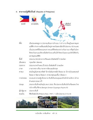 6. สาธารณรัฐฟลิปปนส (Republic of Philippines)




   ที่ตั้ง        เปนประเทศหมูเกาะ ประกอบดวยเกาะจํานวน 7,107 เกาะ ตั้งอยูในมหาสมุทร
                  แปซิฟก หางจากเอเชียแผนดินใหญทางตะวันออกเฉียงใต ประมาณ 100 กม.และ
                  เป น ประเทศที่ มี พ รมแดนทางทะเลที่ ติ ด ต อ ระหว า งกั น ยาวมากที่ สุ ด ในโลก
                  ทิ ศ ตะวั น ตกและทิ ศ เหนื อ ติ ด กั บ ทะเลจี น ใต ทิ ศตะวั น ออกและทิ ศ ใต ติ ด กั บ
                  มหาสมุทรแปซิฟก
   พื้นที่        ประมาณ 300,000 ตารางกิโลเมตร เปนอันดับที่ 72 ของโลก
   เมืองหลวง      กรุงมะนิลา (Manila)
   ประชากร        ประมาณ 94 ลานคน (ป 2553) เปนอันดับที่ 12 ของโลก
   ภาษา           ภาษาราชการ คือ ภาษาตากาล็อกและอังกฤษ
   ศาสนา          สวนใหญนับศาสนาคริสต นิกายโรมันคาทอลิก รอยละ 83 นิกายโปรแตสเตนท
                  รอยละ 9 อิสลาม รอยละ 5 ศาสนาพุทธและอื่น ๆ รอยละ 3
   การปกครอง      ระบอบสาธารณรัฐ มี ประธานาธิ บ ดี เป นประมุข และหั วหนาฝายบริห าร (ดํ ารง
                  ตําแหนงวาระละ 6 ป
   ประมุข         ประธานาธิบดี คนปจจุบัน (พ.ศ. 2554) คือ ประธานาธิบดีเบนิกโน ซีเมยอน โกฮ
                  วงโก อาคีโน ที่สาม (Benigno Simeon Cojuangco Aquino III)
   ผูนํารัฐบาล   ประธานาธิบดี
   สกุลเงิน       ฟลิปปนสเปโซ (Philipino Peso : PHP ) 1 เปโซ ประมาณ 0.73 บาท




                            รายวิชาเลือก อาเซียนศึกษา หนา 35
 