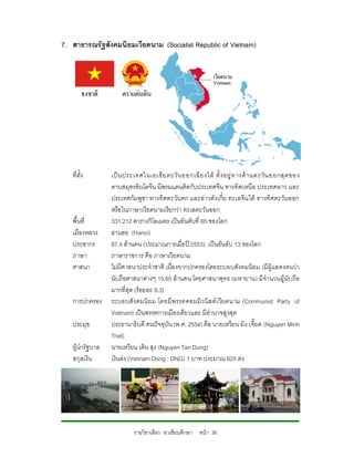 7. สาธารณรัฐสังคมนิยมเวียดนาม (Socialist Republic of Vietnam)




   ที่ตั้ง        เป น ประเทศในเอเชี ย ตะวั น ออกเฉี ย งใต ตั้ ง อยู ท างด า นตะวั น ออกสุ ด ของ
                  คาบสมุทรอินโดจีน มีพรมแดนติดกับประเทศจีน ทางทิศเหนือ ประเทศลาว และ
                  ประเทศกัมพูชา ทางทิศตะวัน ตก และอาวตังเกี๋ย ทะเลจีน ใต ทางทิศตะวันออก
                  หรือในภาษาเวียดนามเรียกวา ทะเลตะวันออก
   พื้นที่        331,212 ตารางกิโลเมตร เปนอันดับที่ 65 ของโลก
   เมืองหลวง      ฮานอย (Hanoi)
   ประชากร        87.4 ลานคน (ประมาณการเมื่อป 2553) เปนอันดับ 13 ของโลก
   ภาษา           ภาษาราชการ คือ ภาษาเวียดนาม
   ศาสนา          ไมมีศาสนาประจําชาติ เนื่องจากปกครองโดยระบอบสังคมนิยม (มีผูแสดงตนวา
                  นับถือศาสนาตางๆ 15.65 ลานคน โดยศาสนาพุทธ (มหายาน) มีจํานวนผูนับ ถือ
                  มากที่สุด (รอยละ 9.3)
   การปกครอง      ระบอบสั งคมนิ ยม โดยมี พรรคคอมมิว นิส ตเ วียดนาม (Communist Party of
                  Vietnam) เปนพรรคการเมืองเดียวและ มีอํานาจสูงสุด
   ประมุข         ประธานาธิบดี คนปจจุบัน (พ.ศ. 2554) คือ นายเหวียน มิง เจี๊ยต (Nguyen Minh
                  Triet)
   ผูนํารัฐบาล   นายเหวียน เติน สุง (Nguyen Tan Dung)
   สกุลเงิน       เงินดง (Vietnam Dong : DNG) 1 บาท ประมาณ 625 ดง




                           รายวิชาเลือก อาเซียนศึกษา หนา 36
 