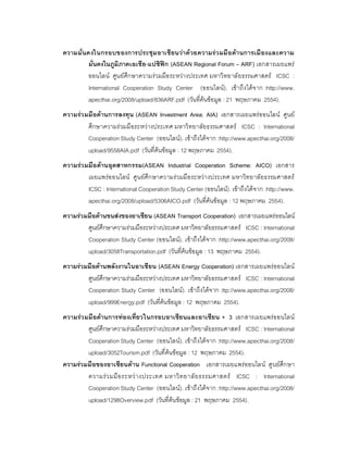 ความมั่นคงในกรอบของการประชุม อาเซี ยนวาด วยความร ว มมื อดานการเมื องและความ
         มั่นคงในภูมิภาคเอเชีย-แปซิฟก (ASEAN Regional Forum – ARF) เอกสารเผยแพร
         ออนไลน ศูน ยศึกษาความร วมมือ ระหวางประเทศ มหาวิ ทยาลั ยธรรมศาสตร ICSC :
         International Cooperation Study Center (ออนไลน). เข าถึ งไดจ าก :http://www.
         apecthai.org/2008/upload/836ARF.pdf (วันที่คนขอมูล : 21 พฤษภาคม 2554).
ความรว มมือดานการลงทุน (ASEAN Investment Area: AIA) เอกสารเผยแพรออนไลน ศูนย
         ศึกษาความร วมมื อระหวางประเทศ มหาวิ ทยาลัยธรรมศาสตร ICSC : International
         Cooperation Study Center (ออนไลน). เขาถึงไดจาก :http://www.apecthai.org/2008/
         upload/9558AIA.pdf (วันที่คนขอมูล : 12 พฤษภาคม 2554).
ความรว มมือดานอุตสาหกรรม(ASEAN Industrial Cooperation Scheme: AICO) เอกสาร
         เผยแพรอ อนไลน ศู น ยศึก ษาความร ว มมื อ ระหว า งประเทศ มหาวิท ยาลั ยธรรมศาสตร
         ICSC : International Cooperation Study Center (ออนไลน). เขาถึงไดจาก :http://www.
         apecthai.org/2008/upload/5306AICO.pdf (วันที่คนขอมูล : 12 พฤษภาคม 2554).
ความรวมมือดานขนสงของอาเซียน (ASEAN Transport Cooperation) เอกสารเผยแพรออนไลน
        ศูนยศึกษาความรวมมือระหวางประเทศ มหาวิทยาลัยธรรมศาสตร ICSC : International
        Cooperation Study Center (ออนไลน). เขาถึงไดจาก :http://www.apecthai.org/2008/
        upload/3058Transportation.pdf (วันที่คนขอมูล : 13 พฤษภาคม 2554).
ความรวมมือดานพลังงานในอาเซียน (ASEAN Energy Cooperation) เอกสารเผยแพรออนไลน
        ศูนยศึกษาความรวมมือระหวางประเทศ มหาวิทยาลัยธรรมศาสตร ICSC : International
        Cooperation Study Center (ออนไลน). เขาถึงไดจ าก :ttp://www.apecthai.org/2008/
        upload/999Energy.pdf (วันที่คนขอมูล : 12 พฤษภาคม 2554).
ความรว มมือดานการทองเที่ยวในกรอบอาเซียนและอาเซียน + 3 เอกสารเผยแพรออนไลน
         ศูนยศึกษาความรวมมือระหวางประเทศ มหาวิทยาลัยธรรมศาสตร ICSC : International
         Cooperation Study Center (ออนไลน). เขาถึงไดจาก :http://www.apecthai.org/2008/
         upload/3052Tourism.pdf (วันที่คนขอมูล : 12 พฤษภาคม 2554).
ความรวมมือของอาเซียนดาน Functional Cooperation เอกสารเผยแพรออนไลน ศูนยศึก ษา
         ความร ว มมื อ ระหว า งประเทศ มหาวิ ท ยาลั ย ธรรมศาสตร ICSC : International
         Cooperation Study Center (ออนไลน). เขาถึงไดจาก :http://www.apecthai.org/2008/
         upload/1298Overview.pdf (วันที่คนขอมูล : 21 พฤษภาคม 2554).
 