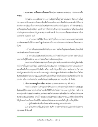 1. ประชาคมการเมืองความมั่นคงอาเซียน (ASEAN Political-Security Community หรือ
APSC)
              ความมั่ น คงและเสถี ย รภาพทางการเมื อ งเปน พื้ น ฐานสํ าคั ญ ในการพั ฒ นาด า นอื่ น ๆ
ประชาคมการเมืองและความมั่นคงอาเซียนจึงเปนเสาหลักความรวมมือหนึ่งในสามเสาหลัก ที่เนน การ
รวมตัวของอาเซียนเพื่อ สรางความมั่นใจ เสถียรภาพ และสันติ ภาพ ในภูมิภาค เพื่อ ใหป ระชาชนใน
อาเซียนอยูรวมกันอยางสันติสุข และปราศจากภัยคุกคามดานการทหาร และภัยคุกคามในรูปแบบใหม
เช น ป ญหายาเสพติ ด และป ญหาอาชญากรรมข ามชาติ ประชาคมการเมื อ งความมั่ น คงอาเซี ย น
มีเปาหมาย 3 ประการ ไดแก
               1.1 สร า งประชาคมให มีคานิ ย มร วมกั น ในเรื่ อ งของการเคารพความหลากหลายของ
แนวคิด และสงเสริมใหประชาชนเปนศูนยกลางของนโยบายและกิจกรรมภายใตเสาการเมืองและความ
มั่นคง
               1.2 ใหอาเซียนสามารถเผชิญกับภัยคุกคามความมั่นคงในรูปแบบเดิมและรูปแบบใหม
และสงเสริมความมั่นคงของมนุษย
               1.3 ใหอาเซียนมีปฎิสัมพันธที่แนน แฟนและสรางสรรคกับประชาคมโลก โดยอาเซียนมี
บทบาทเปนผูนําในภูมิภาค และจะชวยสงเสริมความมั่นคงของภูมิภาค
               นอกจากการมีเสถียรภาพทางการเมืองของภูมิภาคแลว ผลลัพธประการสําคัญที่จะเกิดขึ้น
จากการจัดตั้งประชาคมการเมืองและความมั่นคงอาเซียน ก็คือ การที่ประเทศสมาชิกอาเซียนจะมีกลไก
และเครื่องมือที่ครอบคลุมและมีประสิทธิภาพในการแกไขปญหาที่เกี่ยวกับความมั่นคงตางๆ ไมวาจะ
เปนปญหาความขัดแยงดานการเมืองระหวางรัฐสมาชิกกับรัฐ สมาชิกดวยกันเอง ซึ่งจะตองแกไขโดย
สันติวิธี หรือปญหาภัยคุกคามรูปแบบใหมๆ ซึ่งประเทศใดประเทศหนึ่งไมสามารถแกไขไดโดยลําพัง เชน
การกอการราย การลักลอบคายาเสพติด ปญหาโจรสลัด และอาชญากรรมขามชาติ เปนตน
          2. ประชาคมเศรษฐกิจอาเซียน (ASEAN Economic Community หรือ AEC)
             ทามกลางบริบททางเศรษฐกิจ การคาและการลงทุ นระหวางประเทศที่ มีการแขง ขั นสูง
อันสงผลให ประเทศตางๆ ตองปรั บตัวเองเพื่ อใหไดรับประโยชนจากระบบเศรษฐกิจโลก รวมถึงการ
รวมกลุมการคากันของประเทศตางๆ อาทิ สหภาพยุโรป และเขตการคาเสรีอเมริกาเหนือ ผูนําประเทศ
สมาชิกอาเซียนไดเห็นชอบ ใหจัดตั้ง “ประชาคมเศรษฐกิจของอาเซียน” ภายในป 2558 มีประสงคที่จะ
ใหภูมิภาคเอเชียตะวันออกเฉียงใตมีความมั่นคง มั่งคั่ง และสามารถแขงขันกับภูมิภาคอื่นๆ ได โดย
             2.1 มุงที่จะจัดตั้งใหอาเซียนเปนตลาดเดียวและเปนฐานการผลิตรวมกัน
             2.2 มุงใหเกิดการเคลื่อนยายเงินทุน สิ นคา การบริการ การลงทุ น แรงงานฝมือระหวา ง
ประเทศสมาชิกโดยเสรี


                              รายวิชาเลือก อาเซียนศึกษา หนา 42
 