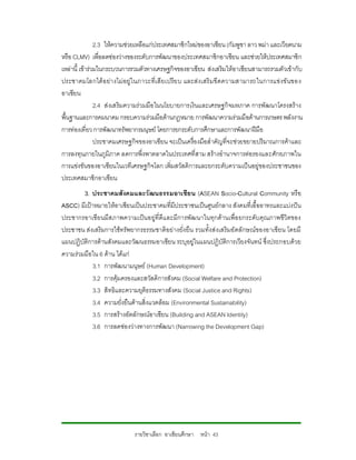 2.3 ใหความชวยเหลือแกประเทศสมาชิกใหมของอาเซียน (กัมพูชา ลาว พมา และเวียดนาม
หรือ CLMV) เพื่อลดชองวางของระดับการพัฒนาของประเทศสมาชิกอาเซียน และชวยใหประเทศสมาชิก
เหลานี้ เขารวมในกระบวนการรวมตัวทางเศรษฐกิจของอาเซียน สงเสริมใหอาเซียนสามารถรวมตัวเขากับ
ประชาคมโลกได อ ยา งไม อยู ใ นภาวะที่เ สี ยเปรี ย บ และสง เสริ มขีดความสามารถในการแขงขั นของ
อาเซียน
                2.4 สงเสริมความรวมมือ ในนโยบายการเงินและเศรษฐกิจมหภาค การพัฒนาโครงสราง
พื้นฐานและการคมนาคม กรอบความรวมมือดานกฎหมาย การพัฒนาความรวมมือดานการเกษตร พลังงาน
การทองเที่ยว การพัฒนาทรัพยากรมนุษย โดยการยกระดับการศึกษาและการพัฒนาฝมือ
                ประชาคมเศรษฐกิจของอาเซียน จะเปนเครื่องมือสําคัญที่จะชวยขยายปริมาณการคาและ
การลงทุนภายในภูมิภาค ลดการพึ่งพาตลาดในประเทศที่สาม สรางอํานาจการตอรองและศักยภาพใน
การแขงขันของอาเซียนในเวทีเศรษฐกิจโลก เพิ่มสวัสดิการและยกระดับความเปนอยูของประชาชนของ
ประเทศสมาชิกอาเซียน
        3. ประชาคมสังคมและวัฒนธรรมอาเซีย น (ASEAN Socio-Cultural Community หรือ
ASCC) มีเปาหมายใหอาเซียนเปนประชาคมที่มีประชาชนเปนศูนยกลาง สังคมที่เอื้ออาทรและแบงปน
ประชากรอาเซียนมีส ภาพความเปนอยูที่ดีแ ละมีการพัฒนาในทุกดานเพื่อ ยกระดับคุณภาพชีวิตของ
ประชาชน สงเสริมการใชทรัพยากรธรรมชาติอยางยั่งยืน รวมทั้งสงเสริมอัตลักษณของอาเซียน โดยมี
แผนปฏิบัติการดานสังคมและวัฒนธรรมอาเซียน ระบุอยูในแผนปฏิบัติการเวียงจันทน ซึ่งประกอบดวย
ความรวมมือใน 6 ดาน ไดแก
            3.1 การพัฒนามนุษย (Human Development)
            3.2 การคุมครองและสวัสดิการสังคม (Social Welfare and Protection)
            3.3 สิทธิและความยุติธรรมทางสังคม (Social Justice and Rights)
            3.4 ความยั่งยืนดานสิ่งแวดลอม (Environmental Sustainability)
            3.5 การสรางอัตลักษณอาเซียน (Building and ASEAN Identity)
            3.6 การลดชองวางทางการพัฒนา (Narrowing the Development Gap)




                             รายวิชาเลือก อาเซียนศึกษา หนา 43
 