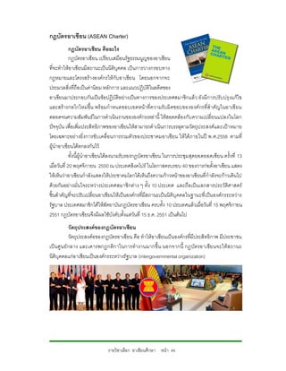 กฎบัตรอาเชียน (ASEAN Charter)
             กฎบัตรอาเชียน คืออะไร
             กฎบัตรอาเซียน เปรียบเสมือนรัฐธรรมนูญของอาเซียน
ที่จะทําใหอาเซียนมีสถานะเปนนิติบุคคล เปนการวางกรอบทาง
กฎหมายและโครงสรางองคกรใหกับอาเซียน โดยนอกจากจะ
ประมวลสิ่งที่ถือเปนคานิยม หลักการ และแนวปฏิบัติในอดีตของ
อาเซียนมาประกอบกันเปนขอปฏิบัติอยางเปนทางการของประเทศสมาชิกแลว ยังมีการปรับปรุ งแกไข
และสรางกลไกใหมขึ้น พร อมกําหนดขอบเขตหนาที่ค วามรับผิ ดชอบขององคกรที่สําคัญในอาเชียน
ตลอดจนความสัมพันธในการดําเนินงานขององคกรเหลานี้ ใหสอดคลองกับ ความเปลี่ยนแปลงในโลก
ปจจุบัน เพื่อเพิ่มประสิทธิภาพของอาเซียนใหสามารถดําเนินการบรรลุตามวัตถุป ระสงคและเปาหมาย
โดยเฉพาะอยางยิ่งการขับเคลื่อนการรวมตัวของประชาคมอาเซียน ใหไดภายในป พ.ศ.2558 ตามที่
ผูนําอาเซียนไดตกลงกันไว
             ทั้งนี้ผูนําอาเซียนไดลงนามรับรองกฎบัตรอาเซียน ในการประชุมสุดยอดยอดเซียน ครั้งที่ 13
เมื่อวันที่ 20 พฤศจิกายน 2550 ณ ประเทศสิงคโปร ในโอกาสครบรอบ 40 ของการกอตั้งอาเซียน แสดง
ใหเห็นวาอาเซียนกําลังแสดงใหประชาคมโลกไดเห็นถึงความกาวหนาของอาเซียนที่กําลังจะกาวเดินไป
ดวยกันอยางมั่นใจระหวางประเทศสมาชิกตาง ๆ ทั้ง 10 ประเทศ และถือเปน เอกสารประวัติศาสตร
ชิ้นสําคัญที่จะปรับเปลี่ยนอาเซียนใหเปนองคกรที่มีสถานะเปนนิติบุคคลในฐานะที่เปน องคกรระหวาง
รัฐบาล ประเทศสมาชิกไดใหสัตยาบันกฎบัตรอาเซียน ครบทั้ง 10 ประเทศแลวเมื่อวันที่ 15 พฤศจิกายน
2551 กฎบัตรอาเซียนจึงมีผลใชบังคับตั้งแตวันที่ 15 ธ.ค. 2551 เปนตนไป
             วัตถุประสงคของกฎบัตรอาเซียน
             วัตถุประสงคอของกฎบัตรอาเซียน คือ ทําใหอาเซียนเปนองคกรที่มีประสิทธิกาพ มีประชาชน
เป นศู น ย กลาง และเคารพกฎกติก าในการทํางานมากขึ้ น นอกจากนี้ กฎบัตรอาเซีย นจะใหส ถานะ
นิติบุคคลแกอาเซียนเปนองคกรระหวางรัฐบาล (intergovernmental organization)




                             รายวิชาเลือก อาเซียนศึกษา หนา 44
 