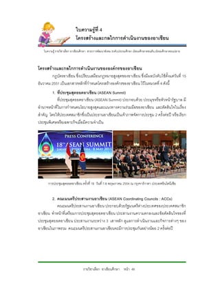 ใบความรูที่ 4
                           โครงสรางและกลไกการดําเนินงานของอาเซียน
   ใบความรู รายวิชาเลือก อาเชียนศึกษา สาระการพัฒนาสังคม ระดับประถมศึกษา มัธยมศึกษาตอนตน มัธยมศึกษาตอนปลาย



โครงสรางและกลไกการดําเนินงานขององคกรของอาเซียน
        กฎบัตรอาเซียน ซึ่งเปรียบเสมือนกฎหมายสูงสุดของอาเซียน ซึ่งมีผ ลบังคับใชตั้งแตวันที่ 15
ธันวาคม 2551 เปนเอกสารหลักที่กําหนดโครงสรางองคกรของอาเซียน ไวในหมวดที่ 4 ดังนื้
         1. ที่ประชุมสุดยอดอาเซียน (ASEAN Summit)
            ที่ประชุมสุดยอดอาเซียน (ASEAN Summit) ประกอบดวย ประมุข หรือหัวหนารัฐ บาล มี
อํานาจหนาที่ในการกําหนดนโยบายสูงสุดและแนวทางความรวมมือของอาเซียน และตัดสินใจในเรื่อ ง
สําคัญ โดยใหประเทศสมาชิกซึ่งเปนประธานอาเซียนเปนเจาภาพจัดการประชุม 2 ครั้งตอป หรือ เรียก
ประชุมพิเศษหรือเฉพาะกิจเมื่อมีความจําเปน




      การประชุมสุดยอดอาเซียน ครั้งที่ 18 วันที่ 7-8 พฤษภาคม 2554 ณ กรุงจารกาตา ประเทศอินโดนีเซีย


        2. คณะมนตรีประสานงานอาเซียน (ASEAN Coordinating Councils : ACCs)
            คณะมนตรีประสานงานอาเซียน ประกอบดวยรัฐมนตรีตางประเทศของประเทศสมาชิก
อาเซียน ทําหนาที่เตรียมการประชุมสุดยอดอาเซียน ประสานงานความตกลงและขอตัดสินใจของที่
ประชุมสุดยอดอาเซีย น ประสานงานระหว าง 3 เสาหลัก ดูแ ลการดํ าเนินงานและกิจการตางๆ ของ
อาเซียนในภาพรวม คณะมนตรีประสานงานอาเซียนจะมีการประชุมกันอยางนอย 2 ครั้งตอป




                                 รายวิชาเลือก อาเซียนศึกษา หนา 48
 