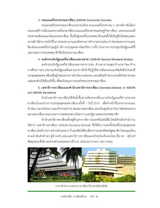 3. คณะมนตรีประชาคมอาเซียน (ASEAN Community Councils)
             คณะมนตรีประชาคมอาเซี ยนประกอบดวย คณะมนตรีประชาคม 3 เสาหลัก อันไดแ ก
คณะมนตรีการเมืองและความมั่นคงอาเซียน คณะมนตรีประชาคมเศรษฐกิจอาเซียน และคณะมนตรี
ประชาคมสังคมและวัฒนธรรมอาเซียน ซึ่งเปนผูแทนที่ประเทศสมาชิกแตงตั้งใหเปนผูรับผิดชอบแตละ
เสาหลัก มีอํานาจหนาที่ในการประสานงานและติดตามการทํางานตามนโยบาย โดยเสนอรายงานและ
ขอ เสนอแนะตอที่ประชุมผูนํา มีการประชุมอยางนอ ยปละ 2 ครั้ง ประธานการประชุมเปนรัฐ มนตรีที่
เหมาะสมจากประเทศสมาชิกซึ่งเปนประธานอาเซียน
         4. องคกรระดับรัฐมนตรีอาเซียนเฉพาะสาขา (ASEAN Sectoral Ministerial Bodies)
            องค กรระดั บรั ฐ มนตรี อ าเซี ยนเฉพาะสาขา(เช น ด านสาธารณสุ ข ด า นกลาโหม ดา น
การศึกษา ฯลฯ) ประกอบดวยรัฐมนตรีเฉพาะสาขา มีหนาที่ปฏิบัติตามขอตกลงและขอตัดสินใจของที่
ประชุมสุดยอดอาเซียนที่อยูในขอบขายการดําเนินงานของตน และเสริมสรางความรวมมือในสาขาของ
แตละองคกรใหเขมแข็งขึ้น เพื่อสนับสนุนการรวมตัวของประชาคมอาเซียน
           5. เลขาธิการอาเซียนและสํานัก เลขาธิการอาเซียน (Secretary-General of ASEAN
and ASEAN Secretariat)
               สํานั กเลขาธิ ก ารอาเซี ยนไดจั ดตั้ ง ขึ้ น ตามข อ ตกลงที่ ล งนามโดยรั ฐ มนตรี ตา งประเทศ
อาเซียนในระหวางการประชุมสุดยอดอาเซียน ครั้งที่ 1 ในป 2519 เพื่อทําหนาที่ประสานงานและ
ดําเนินงานตามโครงการและกิจกรรมตางๆ ของสมาคมอาเซียน และเปนศูนยกลางในการติดตอระหวาง
สมาคมอาเซียน คณะกรรมการ ตลอดจนสถาบันตาง ๆ และรัฐบาลของประเทศสมาชิก
               สํานักเลขาธิการอาเซียนตั้งอยูที่กรุงจาการตา ประเทศอินโดนีเซีย โดยมีหัวหนาสํานักงาน
เรียกวา “เลขาธิการอาเซียน” (ASEAN Secretary-General) ซึ่งไดรับการแตงตั้งโดยที่ประชุมสุดยอด
อาเซียน โดยมีวาระการดํารงตําแหนง 5 ป และตองไดรับเลือกจากคนชาติของรัฐสมาชิก โดยหมุนเวียน
ตามลํ า ดับ ตั วอั ก ษร ผู ดํ ารงตํ าแหน ง เลขาธิ การอาเซี ยนคนป จ จุ บั น เปน คนไทย คือ ดร. สุ ริ น ทร
พิศสุวรรณ ซึ่งมีวาระดํารงตําแหนงระหวางป ค.ศ. 2008-2012 (พ.ศ. 2551-2555)




                           อาคารสํานักงานเลขานุการอาเซียน ที่ป ระเทศอินโดนีเซีย


                                รายวิชาเลือก อาเซียนศึกษา หนา 49
 