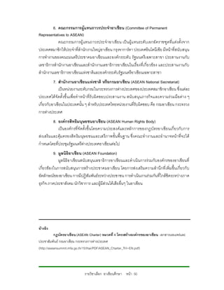 6. คณะกรรมการผูแทนถาวรประจําอาเซียน (Committee of Permanent
Representatives to ASEAN)
            คณะกรรมการผู แทนถาวรประจําอาเซียน เป นผูแ ทนระดับเอกอัคราชฑูตที่แ ตงตั้ งจาก
ประเทศสมาชิกใหประจําที่สํานักงานใหญอาเซียน กรุงจาการตา ประเทศอินโดนีเซีย มีหนาที่สนับ สนุน
การทํางานของคณะมนตรีประชาคมอาเซียนและองคกรระดับ รัฐมนตรีเ ฉพาะสาขา ประสานงานกับ
เลขาธิการสํานักงานอาเซียนและสํานักงานเลขาธิการอาเซียนในเรื่องที่เกี่ยวของ และประสานงานกับ
สํานักงานเลขาธิการอาเซียนแหงชาติและองคกรระดับรัฐมนตรีอาเซียนเฉพาะสาขา
          7. สํานักงานอาเซียนแหงชาติ หรือกรมอาเซียน (ASEAN National Secretariat)
             เปนหนวยงานระดับกรมในกระทรวงการตางประเทศของประเทศสมาชิกอาเซียน ซึ่งแตละ
ประเทศไดจั ดตั้ งขึ้ นเพื่ อทํ าหนา ที่รั บผิ ดชอบประสานงาน สนั บสนุน ภารกิจ และความร วมมือ ตา ง ๆ
เกี่ยวกับอาเซียนในประเทศนั้น ๆ สําหรับประเทศไทยหนวยงานที่รับผิดชอบ คือ กรมอาเซียน กระทรวง
การตางประเทศ
          8. องคกรสิทธิมนุษยชนอาเซียน (ASEAN Human Rights Body)
             เปนองคก รที่จั ดตั้งขึ้ นโดยความประสงคและหลักการของกฎบั ตรอาเซียนเกี่ ยวกับ การ
สงเสริ มและคุมครองสิท ธิมนุษ ยชนและเสรีภ าพขั้น พื้ นฐาน ซึ่ งคณะทํา งานและอํานาจหนาที่จ ะได
กําหนดโดยที่ประชุมรัฐมนตรีตางประเทศอาเซียนตอไป
           9. มูลนิธิอาเซียน (ASEAN Foundation)
              มูลนิธิอาเซียนสนับสนุนเลขาธิการอาเซียนและดําเนินการรวมกับองคกรของอาเซียนที่
เกี่ยวขอ งในการสนับสนุนการสรางประชาคมอาเซียน โดยการสง เสริมความสํานึกที่เพิ่มขึ้นเกี่ยวกั บ
อัตลักษณของอาเซียน การมีปฏิสัมพันธระหวางประชาชน การดําเนินงานรวมกันที่ใกลชิดระหวางภาค
ธุรกิจ ภาคประชาสังคม นักวิชาการ และผูมีสวนไดเสียอื่นๆ ในอาเซียน




อางอิง
           กฏบัตรอาเซียน (ASEAN Charter) หมวดที่ 4 โครงสรางองคกรของอาเซียน เอกสารเผยแพรและ
ประชาสัมพันธ กรมอาเซียน กระทรวงการตางประเทศ
(http://aseansummit.mfa.go.th/15/thai/PDF/ASEAN_Charter_TH+EN.pdf)




                               รายวิชาเลือก อาเซียนศึกษา หนา 50
 