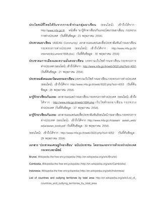 ประโยชน ที่ ไ ทยได รั บ จากการเข า ร ว มกลุ ม อาเซี ย น. (ออนไลน ). เข า ถึ ง ได จ าก :
       http://www.mfa.go.th หนั งสื อ “มารูจักอาเซี ย นกั น เถอะโดยกรมอาเซี ยน กระทรวง
       การตางประเทศ (วันที่คนขอมูล : 23 พฤษภาคม 2554).
ประชาคมอาเซียน (ASEAN Community) เอกสารเผยแพรและสื่ อ ประชาสัมพัน ธ กรมอาเซียน
       กระทรวงการต า งประเทศ (ออนไลน ). เข า ถึ ง ได จ าก : http://www.mfa.go.th/
       internet/document/1808.doc) (วันที่คนขอมูล : 30 พฤษภาคม 2554)
ประชาคมการเมื อ งและความมั่ นคงอาเซี ย น บทความเว็ บ ไซต กรมอาเซี ยน กระทรวงการ
       ตางประเทศ (ออนไลน). เขาถึงไดจาก : http://www.mfa.go.th/web/3020.php?sid=4051
       (วันที่คนขอมูล : 21 พฤษภาคม 2554).
ประชาคมสังคมและวัฒนธรรมอาเซียน บทความเว็บไซต กรมอาเซียน กระทรวงการตางประเทศ
       (ออนไลน). เขาถึงไดจาก :http://www.mfa.go.th/web/3020.php?sid=4053 (วัน ที่คน
       ขอมูล : 28 พฤษภาคม 2554).
มารูจักอาเซียนกันเถอะ เอกสารเผยแพร กรมอาเชียน กระทรวงการตางประเทศ (ออนไลน). เขาถึง
           ได จ าก : http://www.mfa.go.th/web/1694.php เ ว็ บ ไ ซ ต ก องอ าเ ชี ย น ก ระ ท รว ง
           ตางประเทศ (วันที่คนขอมูล : 27 พฤษภาคม 2554).
มารูจักอาเซียนกันเถอะ เอกสารเผยแพรและสื่อประชาสัมพันธออนไลน กรมอาเซียน กระทรวงการ
           ต างประเทศ (ออนไลน ). เข า ถึ ง ได จ าก :http://www.mfa.go.th/asean/ asean_web/
           edia/asean_book.pdf (วันที่คนขอมูล : 30 พฤษภาคม 2554).
(ออนไลน ). เขา ถึ งได จ าก : http://www.mfa.go.th/web/3020.php?sid=4052      (วัน ที่ค น ขอ มู ล :
          29 พฤษภาคม 2554).
เอกสาร “ประชาคมเศรษฐกิจอาเซียน” ฉบับประชาชน โดยกรมเจรจาการคาระหวางประเทศ
         กระทรวงพาณิชย.
Brunei, Wikipedia the free encyclopedia (http://en.wikipedia.org/wiki/Brunei)
Combodia, Wikipedia the free encyclopedia (http://en.wikipedia.org/wiki/Cambodia)
Indonesia, Wikipedia the free encyclopedia (http://en.wikipedia.org/wiki/Indonesia)
List of countries and outlying territories by total area http://en.wikipedia.org/wiki/List_of_
          countries_and_outlying_territories_by_total_area
 
