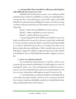 4. การประชุมอาเซียนวาดวยความรวมมือดานการเมืองและความมั่นคงในภูมิภาค
เอเชีย-แปซิฟก หรือ ASEAN Regional Forum (ARF)
                จัดขึ้น เพื่อเปน เวทีสําหรับปรึ กษาหารือ (Consultative forum) โดยมี วัตถุป ระสงคที่มุง
สงเสริมสันติภาพโดยการเสริมสรางความไวเนื้อเชื่อใจ ความรวมมือ และความสัมพันธอันดีระหวาง
ประเทศสมาชิ กอาเซีย น ประเทศอาเซีย นกั บคูเ จรจา และประเทศอื่ น ๆ ในภู มิภ าคเอเชีย -แปซิฟก
ในเรื่องที่เกี่ยวกับการเมืองและความมั่นคง โดยมีทั้งผูแทนฝายการทูตและการทหารเขารวมการประชุม
การหารือดานการเมืองและความมั่นคงในกรอบ ARF ไดกําหนดพัฒนาการของกระบวนการ ARF เปน
3 ขั้นตอน ไดแก
                ขั้นตอนที่ 1 สงเสริมการสรางความไวเนื้อเชื่อใจกัน (Confidence Building)
                ขั้นตอนที่ 2 การพัฒนาการทูตเชิงปองกัน (Preventive Diplomacy)
                ขั้นตอนที่ 3 การแกไขความขัดแยง (Conflict Resolution)
                การประชุมระดับรัฐมนตรี ARF ครั้งแรกจัดขึ้นที่กรุงเทพฯ เมื่อ วัน ที่ 25 กรกฎาคม 2537
ปจจุบั น ประเทศที่เปน สมาชิ กการประชุ มวาด วยการเมือ งและความมั่นคงในภูมิภาคเอเชียแปซิฟก
มี 27 ประเทศ ประกอบดวย ประเทศสมาชิกอาเซียนทั้ง 10 ประเทศ คือ ไทย บรูไน กัมพูชา อินโดนีเซีย
ลาว มาเลเซี ย พม า ฟ ลิ ป ป น ส สิ ง คโปร และเวี ย ดนาม ประเทศคู เ จรจาของอาเซี ย น ประเทศ
ผูสังเกตการณของอาเซียน และประเทศอื่นในภูมิภาค อันไดแก ออสเตรเลีย บังคลาเทศ แคนาดา จีน
อินเดีย ญี่ปุน สาธารณรัฐเกาหลี (เกาหลีใต) สาธารณรัฐประชาธิปไตยประชาชนเกาหลี(เกาหลีเหนือ)
มองโกเลียนิวซีแลนด ปากีสถาน ปาปวนิวกินี รัสเซีย ติมอร-เลสเต ศรีลังกา สหรัฐอเมริกา และสหภาพ
ยุโรป
         5. ASEAN Troika ผูประสานงานเฉพาะกิจ
             ในการประชุ ม สุ ด ยอดอาเซี ย นอย า งไม เ ป น ทางการ ในวั น ที่ 28 พฤศจิ ก ายน 2542
ณ กรุงมะนิลา ผูนําของประเทศสมาชิกอาเซียนไดเห็นชอบ ในการจัดตั้งกลุมผูประสานงานเฉพาะกิจ
ในระดับรัฐ มนตรี (ASEAN Troika) ซึ่งประกอบดวยรัฐมนตรีตางประเทศที่ดํารงตําแหนงประธาน
คณะกรรมการประจําของอาเซียนในอดีต ปจ จุบัน และอนาคต และจะหมุนเวียนกันไปตามการเป น
ประธานการประชุม วัตถุประสงคของการจัดตั้งกลุมผูประสานงานเฉพาะกิจ ASEAN Trioka คือ
             5.1 เปนกลไกใหอาเซียนสามารถรวมมือกันอยางใกลชิดในการหารือแกไขปญหาที่สงผล
กระทบต อ สั นติ ภ าพและเสถี ยรภาพในภู มิภ าค โดยไม กาวก ายกิ จ การภายในของประเทศสมาชิ ก
เปนการยกระดับความรวมมือของอาเซียนใหสูงขึ้น และเสริมสรางความเปนอันหนึ่งอันเดียวกันของ
อาเซียน รวมทั้งเพิ่มประสิทธิภาพของการดําเนินงานโดยรวม




                                รายวิชาเลือก อาเซียนศึกษา หนา 53
 