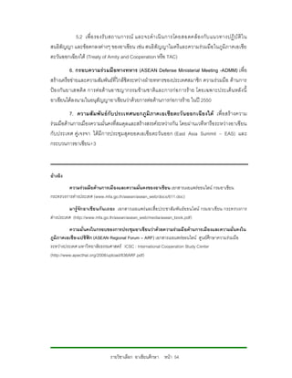 5.2 เพื่ อ รองรั บ สถานการณ และจะดํา เนิ น การโดยสอดคล อ งกั บ แนวทางปฏิ บั ติใ น
สนธิสัญญา และขอตกลงตางๆ ของอาเซียน เชน สนธิสัญญาไมตรีและความรวมมือ ในภูมิภาคเอเชีย
ตะวันออกเฉียงใต (Treaty of Amity and Cooperation หรือ TAC)
           6. กรอบความรว มมือทางทหาร (ASEAN Defense Ministerial Meeting -ADMM) เพื่อ
สรางเครือขายและความสัมพันธที่ใกลชิดระหวางฝายทหารของประเทศสมาชิก ความรวมมือ ดานการ
ปอ งกั น ยาเสพติด การต อต า นอาชญากรรมขา มชาติแ ละการกอ การราย โดยเฉพาะประเด็ น หลั ง นี้
อาเซียนไดลงนามในอนุสัญญาอาเซียนวาดวยการตอตานการกอการราย ในป 2550
          7. ความสั มพันธกับ ประเทศนอกภูมิ ภาคเอเชีย ตะวั นออกเฉีย งใต เพื่ อ สรางความ
รวมมือดานการเมืองความมั่นคงที่สมดุลและสรางสรรคระหวางกัน โดยผานเวทีหารือระหวางอาเซียน
กับประเทศ คูเ จรจา ไดมีก ารประชุมสุดยอดเอเซียตะวั น ออก (East Asia Summit – EAS) และ
กระบวนการอาเซียน+3



อางอิง
         ความรวมมือดานการเมืองและความมั่นคงของอาเซียน เอกสารเผยแพรออนไลน กรมอาเซียน
กระทรวงการตางประเทศ (www.mfa.go.th/asean/asean_web/docs/611.doc)
         มารูจัก อาเซีย นกั น เถอะ เอกสารเผยแพรและสื่อ ประชาสัมพัน ธออนไลน กรมอาเซี ยน กระทรวงการ
ตางประเทศ (http://www.mfa.go.th/asean/asean_web/media/asean_book.pdf)
          ความมั่นคงในกรอบของการประชุมอาเซียนวาดวยความรวมมือดานการเมืองและความมั่นคงใน
ภูมิภาคเอเชีย-แปซิฟก (ASEAN Regional Forum – ARF) เอกสารเผยแพรออนไลน ศูนยศึกษาความรวมมือ
ระหวางประเทศ มหาวิทยาลัยธรรมศาสตร ICSC : International Cooperation Study Center
(http://www.apecthai.org/2008/upload/836ARF.pdf)




                              รายวิชาเลือก อาเซียนศึกษา หนา 54
 