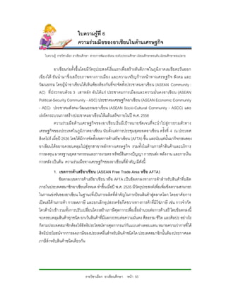 ใบความรูที่ 6
                           ความรวมมือของอาเซียนในดานเศรษฐกิจ
   ใบความรู รายวิชาเลือก อาเชียนศึกษา สาระการพัฒนาสังคม ระดับประถมศึกษา มัธยมศึกษาตอนตน มัธยมศึกษาตอนปลาย


           อาเซียนกอ ตั้งขึ้นโดยมี วัตถุประสงคเริ่มแรกเพื่อ สรางสันติภ าพในภู มิภาคเอเชียตะวันออก
เฉี ยงใต อั น นํ ามาซึ่ ง เสถี ยรภาพทางการเมื อ ง และความเจริ ญก าวหน า ทางเศรษฐกิ จ สั ง คม และ
วัฒนธรรม โดยผูนําอาเซียนไดเห็น พองตองกันที่จะจัดตั้งประชาคมอาเซียน (ASEAN Community :
AC) ที่ป ระกอบดว ย 3 เสาหลั ก อั นได แ ก ประชาคมการเมื อ งและความมั่ น คงอาเซี ย น (ASEAN
Political-Security Community - ASC) ประชาคมเศรษฐกิจอาเซียน (ASEAN Economic Community
- AEC) ประชาคมสังคม-วัฒนธรรมอาเซียน (ASEAN Socio-Cultural Community - ASCC) และ
เรงรัดกระบวนการสรางประชาคมอาเซียนใหแลวเสร็จภายในป พ.ศ. 2558
           ความรว มมือ ดานเศรษฐกิ จ ของอาเซียนเริ่มมีเ ปาหมายชัดเจนที่ จ ะนํ าไปสูการรวมตัว ทาง
เศรษฐกิจของประเทศในภูมิ ภาคอาเซียน นับตั้งแตการประชุมสุดยอดอาเซียน ครั้งที่ 4 ณ ประเทศ
สิงคโปร เมื่อป 2535 โดยไดมีการจัดตั้งเขตการคาเสรีอาเซียน (AFTA) ขึ้น และนับแตนั้นมากิจกรรมของ
อาเซียนไดขยายครอบคลุมไปสูทุกสาขาหลักทางเศรษฐกิจ รวมทั้งในด านการค าสินคาและบริการ
การลงทุน มาตรฐานอุตสาหกรรมและการเกษตร ทรัพยสินทางปญญา การขนสง พลังงาน และการเงิน
การคลัง เปนตน ความรวมมือทางเศรษฐกิจของอาเซียนที่สําคัญ มีดังนี้
           1. เขตการคาเสรีอาเซียน (ASEAN Free Trade Area หรือ AFTA)
              ขอตกลงเขตการคาเสรีอาเซียน หรือ AFTA เปนขอ ตกลงทางการคาสําหรับสินคาที่ผ ลิต
ภายในประเทศสมาชิกอาเซียนทั้งหมด ทําขึ้นเมื่อป พ.ศ. 2535 มีวัตถุประสงคเพื่อเพิ่มขีดความสามารถ
ในการแขงขันของอาเซียน ในฐานะที่เปนการผลิตที่สําคัญในการปอนสินคาสูตลาดโลก โดยอาศั ยการ
เปดเสรีดานการคา การลดภาษี และยกเลิกอุปสรรคขอกีดขวางทางการคาที่มิใชภาษี เชน การจํากัด
โควตานําเขา รวมทั้งการปรับเปลี่ยนโครงสรางภาษีศุลกากรเพื่อเอื้ออํานวยตอการคาเสรี โดยขอตกลงนี้
จะครอบคลุมสินคาทุกชนิด ยกเวนสินคาที่มีผลกระทบตอความมั่นคง ศีลธรรม ชีวิต และศิลปะ อยางไร
ก็ตามประเทศสมาชิกตองใหสิทธิประโยชนทางศุลกากรแกกันแบบตางตอบแทน หมายความวาการที่ได
สิทธิประโยชนจากการลดภาษีของประเทศอื่นสําหรับสินคาชนิดใด ประเทศสมาชิกนั้นตอ งประกาศลด
ภาษีสําหรับสินคาชนิดเดียวกัน




                                รายวิชาเลือก อาเซียนศึกษา หนา 55
 