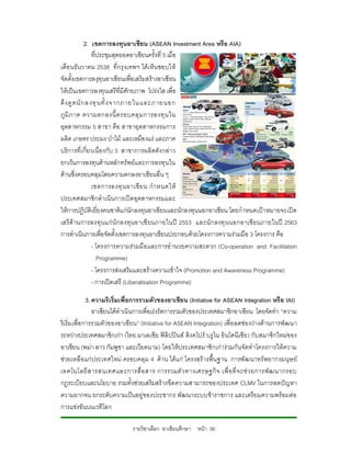 2. เขตการลงทุนอาเซียน (ASEAN Investment Area หรือ AIA)
                 ที่ประชุมสุดยอดอาเซียนครั้งที่ 5 เมื่อ
เดือ นธั นวาคม 2538 ที่กรุ งเทพฯ ไดเ ห็น ชอบให
จัดตั้งเขตการลงุทุนอาเซียนเพื่อเสริมสรางอาเซียน
ใหเปนเขตการลงทุนเสรีที่มีศักยภาพ โปรงใส เพื่อ
ดึ ง ดู ด นั ก ลงทุ น ทั้ ง จากภายในและภายนอก
ภู มิ ภ าค ความตกลงนี้ ค รอบคลุ ม การลงทุ น ใน
อุตสาหกรรม 5 สาขา คือ สาขาอุตสาหกรรมการ
ผลิต เกษตร ประมง ปาไม และเหมืองแร และภาค
บริการที่เ กี่ยวเนื่องกับ 5 สาขาการผลิตดังกลา ว
ยกเวนการลงทุนดานหลักทรัพยแ ละการลงทุน ใน
ดานซึ่งครอบคลุมโดยความตกลงอาเซียนอื่น ๆ
                 เขตการลงทุ น อาเซี ย น กํ า หนดให
ประเทศสมาชิกดําเนินการเปดอุตสาหกรรมและ
ใหการปฏิบัติเยี่ยงคนชาติแกนักลงทุนอาเซียนและนักลงทุนนอกอาเซียน โดยกําหนดเปาหมายจะเปด
เสรี ดานการลงทุ นแก นั กลงทุน อาเซี ยนภายในป 2553 และนั ก ลงทุ น นอกอาเซี ยนภายในป 2563
การดําเนินการเพื่อจัดตั้งเขตการลงทุนอาเซียนประกอบดวยโครงการความรวมมือ 3 โครงการ คือ
                 - โครงการความรวมมื อ และการอํ านวยความสะดวก (Co-operation and Facilitation
                    Programme)
                 - โครงการสงเสริมและสรางความเขาใจ (Promotion and Awareness Programme)
                 - การเปดเสรี (Liberalisation Programme)

             3. ความริเริ่มเพื่อการรวมตัวของอาเซียน (Initiative for ASEAN Integration หรือ IAI)
                อาเซียนไดดําเนินการเพื่อเรงรัดการรวมตัวของประเทศสมาชิกอาเซียน โดยจัดทํา “ความ
ริเริ่มเพื่อการรวมตัวของอาเซียน” (Initiative for ASEAN Integration) เพื่อ ลดชอ งวางดานการพัฒนา
ระหวางประเทศสมาชิกเกา (ไทย มาเลเซีย ฟลิปปนส สิงคโปร บรูไน อินโดนีเซีย ) กับสมาชิกใหมของ
อาเซียน (พมา ลาว กัมพูชา และเวียดนาม) โดยใหประเทศสมาชิกเการวมกันจัดทําโครงการใหความ
ชวยเหลือแก ประเทศใหม ครอบคลุม 4 ด าน ได แ ก โครงสร างพื้น ฐาน การพัฒนาทรั พยากรมนุษ ย
เทคโนโลยี ส ารสนเทศและการสื่ อ สาร การรวมตั ว ทางเศรษฐกิ จ เพื่ อ ที่ จ ะช ว ยการพั ฒ นากรอบ
กฎระเบียบและนโยบาย รวมทั้งชวยเสริมสรางขีดความสามารถของประเทศ CLMV ในการลดปญหา
ความยากจน ยกระดับความเปนอยูของประชากร พัฒนาระบบขาราชการ และเตรียมความพรอมตอ
การแขงขันบนเวทีโลก

                             รายวิชาเลือก อาเซียนศึกษา หนา 56
 