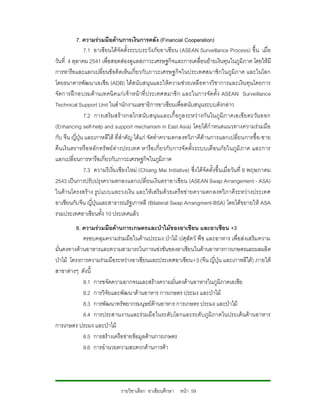 7. ความรวมมือดานการเงินการคลัง (Financial Cooperation)
               7.1 อาเซียนไดจัดตั้งระบบระวังภัยอาเซียน (ASEAN Surveillance Process) ขึ้น เมื่อ
วันที่ 4 ตุลาคม 2541 เพื่อสอดสองดูแลสภาวะเศรษฐกิจและการเคลื่อนยายเงินทุนในภูมิภาค โดยใหมี
การหารือและแลกเปลี่ยนขอคิดเห็นเกี่ยวกับภาวะเศรษฐกิจในประเทศสมาชิกในภูมิภ าค และในโลก
โดยธนาคารพัฒนาเอเชีย (ADB) ไดสนับสนุนและใหความชวยเหลือทางวิชาการและเงิน ทุนโดยการ
จัดการฝ กอบรมด านเทคนิ คแก เ จา หน าที่ ป ระเทศสมาชิ ก และในการจัดตั้ง ASEAN Surveillance
Technical Support Unit ในสํานักงานเลขาธิการอาเซียนเพื่อสนับสนุนระบบดังกลาว
               7.2 การเสริมสร างกลไกสนับ สนุน และเกื้ อกู ล ระหว างกั น ในภู มิภ าคเอเชียตะวัน ออก
(Enhancing self-help and support mechanism in East Asia) โดยไดกําหนดแนวทางความรวมมือ
กับ จีน ญี่ปุน และเกาหลีใต ที่สําคัญ ไดแก จัดทําความตกลงทวิภาคีดานการแลกเปลี่ย นการซื้อ-ขาย
คืน เงิ น ตราหรื อ หลั กทรั พย ตางประเทศ หารื อ เกี่ ยวกั บ การจั ดตั้ง ระบบเตื อนภั ยในภูมิ ภาค และการ
แลกเปลี่ยนการหารือเกี่ยวกับภาวะเศรษฐกิจในภูมิภาค
               7.3 ความริเริ่มเชียงใหม (Chiang Mai Initiative) ซึ่งไดจัดตั้งขึ้นเมื่อ วันที่ 6 พฤษภาคม
2543 เปนการปรับปรุงความตกลงแลกเปลี่ยนเงินตราอาเซียน (ASEAN Swap Arrangement - ASA)
ในดา นโครงสรา ง รูป แบบและวงเงิน และใหเ สริมด วยเครือข ายความตกลงทวิ ภาคี ระหว างประเทศ
อาเซียนกับจีน ญี่ปุนและสาธารณรัฐเกาหลี (Bilateral Swap Arrangment-BSA) โดยไดขยายให ASA
รวมประเทศอาเซียนทั้ง 10 ประเทศแลว
         8. ความรวมมือดานการเกษตรและปาไมของอาเซียน และอาเซียน +3
            ครอบคลุมความรวมมือในดานประมง ปาไม ปศุสัตว พืช และอาหาร เพื่อสงเสริมความ
มั่นคงทางดานอาหารและความสามารถในการแขงขันของอาเซียนในดานอาหารการเกษตรและผลผลิต
ปาไม โครงการความรวมมือระหวางอาเซียนและประเทศอาเซียน+3 (จีน ญี่ปุน และเกาหลีใต) ภายใต
สาขาตางๆ ดังนี้
            8.1 การขจัดความยากจนและสรางความมั่นคงดานอาหารในภูมิภาคเอเชีย
            8.2 การวิจัยและพัฒนาดานอาหาร การเกษตร ประมง และปาไม
            8.3 การพัฒนาทรัพยากรมนุษยดานอาหาร การเกษตร ประมง และปาไม
            8.4 การประสานงานและรวมมือ ในระดับโลกและระดับภูมิภาคในประเด็นดานอาหาร
การเกษตร ประมง และปาไม
            8.5 การสรางเครือขายขอมูลดานการเกษตร
            8.6 การอํานวยความสะดวกดานการคา




                                รายวิชาเลือก อาเซียนศึกษา หนา 59
 