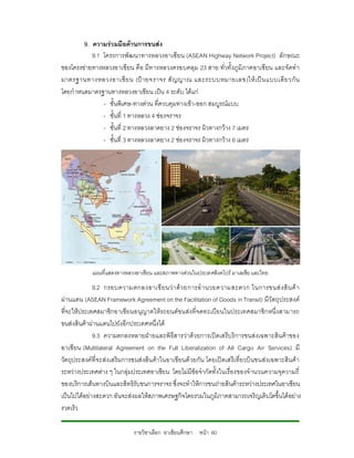 9. ความรวมมือดานการขนสง
           9.1 โครงการพัฒนาทางหลวงอาเซียน (ASEAN Highway Network Project) ลักษณะ
ของโครงขายทางหลวงอาเซียน คือ มีท างหลวงครอบคลุม 23 สาย ทั่วทั้งภูมิภาคอาเซียน และจัดทํา
มาตรฐานทางหลวงอาเซี ย น (ป า ยจราจร สั ญญาณ และระบบหมายเลข)ให เ ป น แบบเดี ย วกั น
โดยกําหนดมาตรฐานทางหลวงอาเซียน เปน 4 ระดับ ไดแก
               - ชั้นพิเศษ-ทางดวน ที่ควบคุมทางเขา-ออก สมบูรณแบบ
               - ชั้นที่ 1 ทางหลวง 4 ชองจราจร
               - ชั้นที่ 2 ทางหลวงลาดยาง 2 ชองจราจร ผิวทางกวาง 7 เมตร
               - ชั้นที่ 3 ทางหลวงลาดยาง 2 ชองจราจร ผิวทางกวาง 6 เมตร




            แผนที่แสดงทางหลวงอาเซียน และสภาพทางดวนในประเทศสิงคโปร มาเลเซีย และไทย
             9.2 กรอบความตกลงอาเซี ยนว า ด ว ยการอํ า นวยความสะดวก ในการขนส ง สิ น ค า
ผานแดน (ASEAN Framework Agreement on the Facilitation of Goods in Transit) มีวัตถุประสงค
ที่จะใหประเทศสมาชิกอาเซียนอนุญาตใหรถยนตขนสงที่จดทะเบียนในประเทศสมาชิกหนึ่งสามารถ
ขนสงสินคาผานแดนไปยังอีกประเทศหนึ่งได
             9.3 ความตกลงหลายฝายและพิธีสารวาดวยการเปดเสรีบริการขนสงเฉพาะสินคาของ
อาเซี ยน (Multilateral Agreement on the Full Liberalization of All Cargo Air Services) มี
วัตถุประสงคที่จะสงเสริมการขนสงสิน คาในอาเซียนด วยกัน โดยเปดเสรีเ ที่ยวบินขนสงเฉพาะสินคา
ระหวางประเทศตาง ๆ ในกลุมประเทศอาเซียน โดยไมมีขอจํากัดทั้งในเรื่องของจํานวนความจุความถี่
ของบริการเสนทางบินและสิทธิรับขนการจราจร ซึ่งจะทําใหการขนถายสินคาระหวางประเทศในอาเซียน
เปนไปไดอยางสะดวก อันจะสงผลใหสภาพเศรษฐกิจโดยรวมในภูมิภาคสามารถเจริญเติบโตขึ้นไดอยาง
รวดเร็ว

                            รายวิชาเลือก อาเซียนศึกษา หนา 60
 
