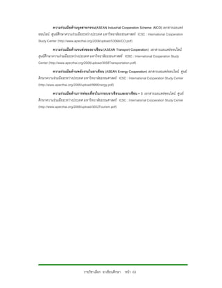 ความรวมมือดานอุตสาหกรรม(ASEAN Industrial Cooperation Scheme: AICO) เอกสารเผยแพร
ออนไลน ศูนยศึกษาความรวมมือระหวางประเทศ มหาวิทยาลัยธรรมศาสตร ICSC : International Cooperation
Study Center (http://www.apecthai.org/2008/upload/5306AICO.pdf)
           ความรวมมือดานขนสงของอาเซียน (ASEAN Transport Cooperation) เอกสารเผยแพรออนไลน
ศูนยศึกษาความรวมมือระหวางประเทศ มหาวิทยาลัยธรรมศาสตร ICSC : International Cooperation Study
Center (http://www.apecthai.org/2008/upload/3058Transportation.pdf)
          ความรวมมือดานพลังงานในอาเซียน (ASEAN Energy Cooperation) เอกสารเผยแพรออนไลน ศูนย
ศึกษาความรวมมือระหวางประเทศ มหาวิทยาลัยธรรมศาสตร ICSC : International Cooperation Study Center
(http://www.apecthai.org/2008/upload/999Energy.pdf)
          ความรวมมือดานการทองเที่ยวในกรอบอาเซียนและอาเซียน + 3 เอกสารเผยแพรออนไลน ศูนย
ศึกษาความรวมมือระหวางประเทศ มหาวิทยาลัยธรรมศาสตร ICSC : International Cooperation Study Center
(http://www.apecthai.org/2008/upload/3052Tourism.pdf)




                              รายวิชาเลือก อาเซียนศึกษา หนา 63
 