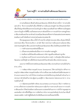 ใบความรูที่ 7 ความรวมมือดานสังคมและวัฒนธรรม


   ใบความรู รายวิชาเลือก อาเชียนศึกษา สาระการพัฒนาสังคม ระดับประถมศึกษา มัธยมศึกษาตอนตน มัธยมศึกษาตอนปลาย

          ความรวมมือของอาเซียนดานสังคมและวัฒนธรรม หรือเรียกอีกอยางหนึ่งวา “ความรวมมือ
เฉพาะดาน” คือ ความรวมมื อดานอื่น ๆ ที่มิใชดานการเมือ งและเศรษฐกิ จ โดย มีวัตถุประสงคห ลั ก
เพื่อแกไขปญหาสังคมที่สงผลกระทบในระดับภูมิภาค พัฒนาและเสริมสรางสภาพชีวิตความเปนอยูของ
ประชากรในภูมิภาคใหดีขึ้น รวมถึงลดผลกระทบทางสังคมที่เกิดจากการรวมตัวกันทางเศรษฐกิจ ของ
อาเซียน สงเสริมและรักษาเอกลักษณ ประเพณีและวัฒนธรรมที่แตกตางกันของแตละประเทศ ตลอดจน
สงเสริมความเขาใจอันดีระหวางประชาชนในแตละประเทศสมาชิก
          ที่ประชุมสุดยอดอาเซียน ครั้งที่ 9 ป 2546 ที่บาหลี ผูนําประเทศอาเซียน เห็นชอบใหจัดตั้ง
ประชาคมอาเซียน ซึ่งประกอบดวย 3 เสาหลัก ไดแก ประชาคมการเมือ งและความมั่นคงอาเซียน
ประชาคมเศรษฐกิจอาเซียน และประชาคมสังคมและวัฒนธรรมอาเซียน โดยมีวัตถุประสงคหลัก ไดแก
          1. การสรางประชาคมแหงสังคมที่เอื้ออาทร
          2. แกไขผลกระทบตอสังคมอันเนื่องมาจากการรวมตัวทางเศรษฐกิจ
          3. สงเสริมความยั่งยืนของสิ่งแวดลอมและการจัดการดูแลสิ่งแวดลอมอยางถูกตอง
          4. สงเสริ มความเข าใจระหว างประชาชนในระดับ รากหญา การเรียนรูป ระวัติศาสตร และ
วัฒนธรรม รวมทั้งรับรูขาวสารเพื่อใหประชาชนตระหนักถึงเอกลักษณอาเซียน (ASEAN Identity)
         แผนงานการจัดตั้งประชาคมสังคมและวัฒนธรรมอาเซียน ประกอบดวยความรวมมือในดาน
ตางๆ 6 ดาน
         1. การพัฒนาทรัพยากรมนุษย (Human Development) ใหความสําคัญกับการศึกษาการ
ลงทุนในการพัฒนาทรัพยากรมนุษย สงเสริมการจางงานที่เหมาะสม สงเสริมเทคโนโลยีสารสนเทศการ
อํา นวยความสะดวกในการเขาถึ งวิ ทยาศาสตรแ ละเทคโนโลยีเ ชิ งประยุ กต เสริ มสรางทักษะในการ
ประกอบการสําหรับสตรี เยาวชน ผูสูงอายุ และผูพิการ พัฒนาสมรรถภาพของระบบราชการ ความ
รวมมือในดานนี้
         2. การคุมครองและสวัสดิการสังคม (Social Welfare and Protection) ไดแก การขจัดความ
ยากจน เครือ ข ายความปลอดภัยทางสัง คมและความคุมกัน จากผลกระทบด านลบจากการรวมตั ว
อาเซียนและโลกาภิวัฒน สงเสริมความมั่นคงและความปลอดภัยดานอาหาร การเขาถึงการดูแลสุขภาพ
และสงเสริมการดํารงชีวิตที่มีสุขภาพ การเพิ่มศักยภาพในการควบคุมโรคติดตอ รับประกันอาเซียนที่
ปลอดยาเสพติด การสรางรัฐที่พรอมรับกับภัยพิบัติและประชาคมที่ปลอดภัยยิ่งขึ้น


                                 รายวิชาเลือก อาเซียนศึกษา หนา 64
 