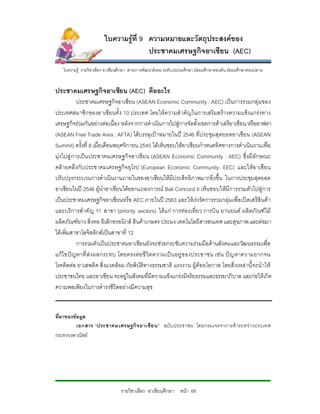 ใบความรูที่ 9 ความหมายและวัตถุประสงคของ
                                       ประชาคมเศรษฐกิจอาเซียน (AEC)
   ใบความรู รายวิชาเลือก อาเชียนศึกษา สาระการพัฒนาสังคม ระดับประถมศึกษา มัธยมศึกษาตอนตน มัธยมศึกษาตอนปลาย


ประชาคมเศรษฐกิจอาเซียน (AEC) คืออะไร
           ประชาคมเศรษฐกิจอาเซียน (ASEAN Economic Community : AEC) เปนการรวมกลุมของ
ประเทศสมาชิกของอาเซียนทั้ง 10 ประเทศ โดยใหความสําคัญในการเสริมสรางความแข็งแกรงทาง
เศรษฐกิจรวมกันอยางตอเนื่อง หลังจากการดําเนินการไปสูการจัดตั้งเขตการคาเสรีอาเซียน หรืออาฟตา
(ASEAN Free Trade Area : AFTA) ไดบรรลุเปาหมายในป 2546 ที่ป ระชุมสุดยอดอาเซียน (ASEAN
Summit) ครั้งที่ 8 เมื่อเดือนพฤศจิกายน 2545 ไดเห็นชอบใหอาเซียนกําหนดทิศทางการดําเนินงานเพื่อ
มุงไปสูการเปนประชาคมเศรษฐกิจอาเซียน (ASEAN Economic Community : AEC) ซึ่งมีลักษณะ
คลายคลึงกับประชาคมเศรษฐกิจ ยุโรป (European Economic Community: EEC) และใหอ าเซียน
ปรับปรุงกระบวนการดําเนินงานภายในของอาเซียนใหมีประสิทธิภาพมากยิ่งขึ้น ในการประชุมสุดยอด
อาเซียนในป 2546 ผูนําอาเซียนไดออกแถลงการณ Bali Concord II เห็นชอบใหมีการรวมตัวไปสูการ
เปนประชาคมเศรษฐกิจอาเซียนหรือ AEC ภายในป 2563 และใหเรงรัดการรวมกลุมเพื่อเปดเสรีสินคา
และบริการสําคัญ 11 สาขา (priority sectors) ไดแ ก การทองเที่ยว การบิน ยานยนต ผลิตภัณฑไม
ผลิตภัณฑยาง สิ่งทอ อิเล็กทรอนิกส สินคาเกษตร ประมง เทคโนโลยีสารสนเทศ และสุขภาพ และตอมา
ไดเพิ่มสาขาโลจิสติกสเปนสาขาที่ 12
           การรวมตัวเปนประชาคมอาเซียนยังจะชวยกระชับความรวมมือดานสังคมและวัฒนธรรมเพื่อ
แกไขป ญหาที่ ส ง ผลกระทบ โดยตรงต อ ชี วิตความเป น อยู ข องประชาชน เช น ป ญหาความยากจน
โรคติดตอ ยาเสพติด สิ่งแวดลอม ภัยพิบัติทางธรรมชาติ แรงงาน ผูดอ ยโอกาส โดยสิ่งเหลานี้จะนําให
ประชาชนไทย และอาเซียน จะอยูในสังคมที่มีความแข็งแกรงมีจริยธรรมและธรรมาภิบาล และกอใหเกิด
ความพอเพียงในการดํารงชีวิตอยางมีความสุข


ที่มาของขอมูล
          เอกสาร “ประชาคมเศรษฐกิจ อาเซี ย น” ฉบับ ประชาชน โดยกรมเจรจาการค า ระหว า งประเทศ
กระทรวงพาณิชย




                                 รายวิชาเลือก อาเซียนศึกษา หนา 68
 