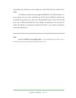 ลงทุนอาเซียน (AIA) กับนักลงทุน ภายนอกอาเซียน และการสรางเครือขายในดานการผลิต /จําหนาย
เปนตน
         หากอาเซียนสามารถสรางประชาคมเศรษฐกิจอาเซียนไดสําเร็จ ไทยจะไดประโยชนจ ากการ
ขยายการสงออก โอกาสทางการคา และเปดโอกาสการคาบริการในสาขาที่ไทยมีความเขมแข็ง เชน
การทองเที่ยว โรงแรมและภัตตาคาร สุขภาพ ฯลฯ ซึ่งอาเซียนยังมีความตองการดานการบริการเหลานี้
อีกมาก นอกจากนี้ยังจะช วยเสริ มสรางโอกาสในการดึงดู ดการลงทุนโดยตรงจากต างประเทศมายัง
อาเซียน ซึ่งจะเพิ่มอํานาจการตอ รองของอาเซียนในเวทีการคาโลก และยกระดับความเปนอยูของ
ประชาชนในอาเซียนโดยรวม




อางอิง
         “แผนงานการจัด ตั้งประชาคมเศรษฐกิจอาเซีย น” เอกสารเผยแพรออนไลน กรมอาเซียน กระทรวง
ตางประเทศ (http://www.mfa.go.th/asean/blueprint-AEC-thai 201.doc)




                           รายวิชาเลือก อาเซียนศึกษา หนา 70
 
