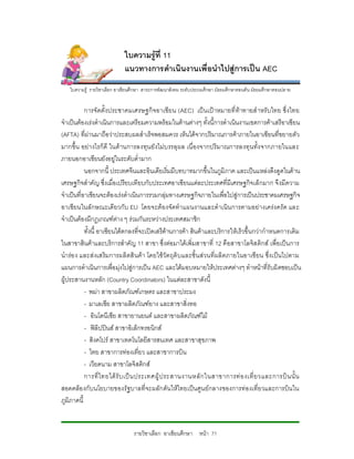 ใบความรูที่ 11
                            แนวทางการดําเนินงานเพื่อนําไปสูการเปน AEC
   ใบความรู รายวิชาเลือก อาเชียนศึกษา สาระการพัฒนาสังคม ระดับประถมศึกษา มัธยมศึกษาตอนตน มัธยมศึกษาตอนปลาย


           การจั ดตั้งประชาคมเศรษฐกิจอาเซี ยน (AEC) เป น เป าหมายที่ ทาทายสํ าหรั บไทย ซึ่ งไทย
จําเปนตองเรงดําเนินการและเตรียมความพรอมในดานตางๆ ทั้งนี้การดําเนินงานเขตการคาเสรีอาเซียน
(AFTA) ที่ผานมาถือวาประสบผลสําเร็จพอสมควร เห็นไดจากปริมาณการคาภายในอาเซียนที่ขยายตัว
มากขึ้น อย างไรก็ดี ในดานการลงทุน ยังไมบ รรลุ ผล เนื่ องจากปริมาณการลงทุ นทั้ง จากภายในและ
ภายนอกอาเซียนยังอยูในระดับต่ํามาก
           นอกจากนี้ ประเทศจีนและอินเดียเริ่มมีบทบาทมากขึ้นในภูมิภาค และเปนแหลงดึงดูดในดาน
เศรษฐกิจสําคัญ ซึ่งเมื่อเปรียบเทียบกับประเทศอาเซียนแตละประเทศที่มีเศรษฐกิจเล็กมาก จึงมีความ
จําเปนที่อาเซียนจะตองเรงดําเนินการรวมกลุมทางเศรษฐกิจภายในเพื่อไปสูการเปนประชาคมเศรษฐกิจ
อาเซียนในลักษณะเดียวกับ EU โดยจะตอ งจัดทําแผนงานและดําเนิน การตามอยางเครงครัด และ
จําเปนตองมีกฎเกณฑตาง ๆ รวมกันระหวางประเทศสมาชิก
           ทั้งนี้ อาเซียนไดตกลงที่จะเปดเสรีดานการคา สินคาและบริการใหเร็วขึ้นกวากําหนดการเดิม
ในสาขาสินคาและบริการสําคัญ 11 สาขา ซึ่งตอมาไดเพิ่มสาขาที่ 12 คือสาขาโลจิส ติกส เพื่อเปน การ
นํารอ ง และส งเสริมการผลิตสิ นคา โดยใชวัตถุดิบและชิ้น สวนที่ผลิตภายในอาเซี ยน ซึ่งเปนไปตาม
แผนการดําเนินการเพื่อมุงไปสูการเปน AEC และไดมอบหมายใหประเทศตางๆ ทําหนาที่รับผิดชอบเปน
ผูประสานงานหลัก (Country Coordinators) ในแตละสาขาดังนี้
           - พมา สาขาผลิตภัณฑเกษตร และสาขาประมง
           - มาเลเซีย สาขาผลิตภัณฑยาง และสาขาสิ่งทอ
           - อินโดนีเซีย สาขายานยนต และสาขาผลิตภัณฑไม
           - ฟลิปปนส สาขาอิเล็กทรอนิกส
           - สิงคโปร สาขาเทคโนโลยีสารสนเทศ และสาขาสุขภาพ
           - ไทย สาขาการทองเที่ยว และสาขาการบิน
           - เวียดนาม สาขาโลจิสติกส
           การที่ ไทยได รั บ เป น ประเทศผู ป ระสานงานหลั ก ในสาขาการท อ งเที่ ย วและการบิ น นั้ น
สอดคลอ งกับนโยบายของรัฐบาลที่จะผลักดันใหไทยเปนศูน ยกลางของการทองเที่ยวและการบินใน
ภูมิภาคนี้


                                 รายวิชาเลือก อาเซียนศึกษา หนา 71
 