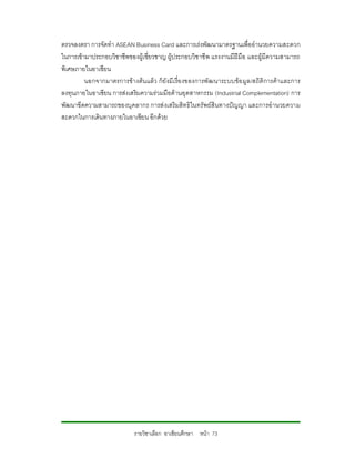 ตรวจลงตรา การจัดทํา ASEAN Business Card และการเรงพัฒนามาตรฐานเพื่ออํานวยความสะดวก
ในการเขามาประกอบวิชาชีพของผูเชี่ยวชาญ ผูประกอบวิช าชีพ แรงงานมีฝมือ และผูมีความสามารถ
พิเศษภายในอาเซียน
         นอกจากมาตรการขางตน แลว ก็ยังมีเ รื่อ งของการพั ฒนาระบบขอ มู ล/สถิติการคาและการ
ลงทุนภายในอาเซียน การสงเสริมความรวมมือดานอุตสาหกรรม (Industrial Complementation) การ
พัฒนาขีดความสามารถของบุคลากร การสงเสริมสิทธิในทรัพยสินทางปญญา และการอํานวยความ
สะดวกในการเดินทางภายในอาเซียน อีกดวย




                            รายวิชาเลือก อาเซียนศึกษา หนา 73
 