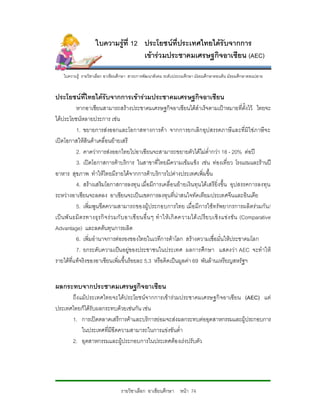 ใบความรูที่ 12 ประโยชนที่ประเทศไทยไดรับจากการ
                                      เขารวมประชาคมเศรษฐกิจอาเซียน (AEC)

    ใบความรู รายวิชาเลือก อาเชียนศึกษา สาระการพัฒนาสังคม ระดับประถมศึกษา มัธยมศึกษาตอนตน มัธยมศึกษาตอนปลาย


ประโยชนที่ไทยไดรับจากการเขารวมประชาคมเศรษฐกิจอาเซียน
            หากอาเซียนสามารถสรางประชาคมเศรษฐกิจอาเซียนไดสําเร็จตามเปาหมายที่ตั้งไว ไทยจะ
ไดประโยชนหลายประการ เชน
            1. ขยายการสงออกและโอกาสทางการคา จากการยกเลิกอุปสรรคภาษีและที่มิใชภาษีจ ะ
เปดโอกาสใหสินคาเคลื่อนยายเสรี
            2. คาดวาการสงออกไทยไปอาเซียนจะสามารถขยายตัวไดไมต่ํากวา 18 - 20% ตอป
            3. เปดโอกาสการคาบริการ ในสาขาที่ไทยมีความเขมแข็ง เชน ทองเที่ยว โรงแรมและรานป
อาหาร สุขภาพ ทําใหไทยมีรายไดจากการคาบริการไปตางประเทศเพิ่มขึ้น
            4. สรางเสริมโอกาสการลงทุน เมื่อมีการเคลื่อ นยายเงินทุน ไดเสรียิ่งขึ้น อุปสรรคการลงทุน
ระหวางอาเซียนจะลดลง อาเซียนจะเปนเขตการลงทุนที่นาสนใจทัดเทียมประเทศจีนและอินเดีย
            5. เพิ่มพูนขีดความสามารถของผูประกอบการไทย เมื่อ มีการใชทรัพยากรการผลิตรวมกัน /
เป น พั น ธมิ ต รทางธุ ร กิ จ ร ว มกั บ อาเซี ยนอื่ น ๆ ทํ าให เ กิ ดความได เ ปรี ย บเชิ ง แข ง ขั น (Comparative
Advantage) และลดตนทุนการผลิต
            6. เพิ่มอํานาจการตอรองของไทยในเวทีการคาโลก สรางความเชื่อมั่นใหประชาคมโลก
            7. ยกระดับความเปนอยูของประชาชนในประเทศ ผลการศึกษา แสดงวา AEC จะทําให
รายไดที่แทจริงของอาเซียนเพิ่มขึ้นรอยละ 5.3 หรือคิดเปนมูลคา 69 พันลานเหรียญสหรัฐฯ


ผลกระทบจากประชาคมเศรษฐกิจอาเซียน
      ถึงแมป ระเทศไทยจะไดประโยชนจากการเขารวมประชาคมเศรษฐกิ จอาเซียน (AEC) แต
ประเทศไทยก็ไดรับผลกระทบดวยเชนกัน เชน
      1. การเปดตลาดเสรีการคาและบริการยอมจะสงผลกระทบตออุตสาหกรรมและผูประกอบการ
          ในประเทศที่มีขีดความสามารถในการแขงขันต่ํา
      2. อุตสาหกรรมและผูประกอบการในประเทศตองเรงปรับตัว




                                   รายวิชาเลือก อาเซียนศึกษา หนา 74
 