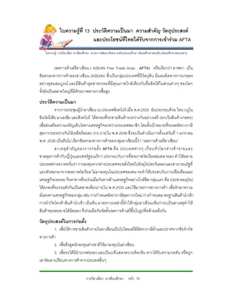 ใบความรูที่ 13 ประวัติความเปนมา ความสําคัญ วัตถุประสงค
                             และประโยชนที่ไทยไดรับจากการเขารวม AFTA
   ใบความรู รายวิชาเลือก อาเชียนศึกษา สาระการพัฒนาสังคม ระดับประถมศึกษา มัธยมศึกษาตอนตน มัธยมศึกษาตอนปลาย


           เขตการคาเสรีอ าเซียน ( ASEAN Free Trade Area: AFTA) หรือ เรียกวา อาฟตา เปน
ขอตกลงทางการคาของอาเซียน (ASEAN) ซึ่งเปนกลุมประเทศที่มีวัตถุดิบ มีผ ลผลิ ตทางการเกษตร
อยางอุดมสมบูรณ และมีสินคาอุตสาหกรรมที่มีคุณภาพใกลเคียงกับที่ผลิตไดในสวนตางๆ ของโลก
ทั้งยังเปนตลาดใหญที่มีศักยภาพทางการซื้อสูง
ประวัติความเปนมา
           จากการประชุมผูนําอาเซียน ณ ประเทศสิงคโปร เมื่อ พ.ศ.2535 อันประกอบดวย ไทย บรูไน
อินโดนีเซีย มาเลเซีย และสิงคโปร ไดตกลงที่จ ะขายสินคาระหวางกัน อยางเสรี (ยกเวนสินคาเกษตร)
เพื่อสงเสริมความเจริญเติบโตทางเศรษฐกิจระหวางประเทศสมาชิก โดยตั้งเปาหมายที่จะลดอัตราภาษี
ศุลกากรระหวางกันใหเหลือรอยละ 0-5 ภายใน พ.ศ.2546 ซึ่งจะเริ่มดําเนินการตั้งแตวัน ที่ 1 มกราคม
พ.ศ. 2536 เปนตนไป เรียกขอตกลงทางการคาของกลุมอาเซียนนี้วา “เขตการคาเสรีอาเซียน”
           สาเหตุ สํ า คั ญ ของการก อ ตั้ ง AFTA คื อ ประเทศต า งๆ เกื อ บทั่ ว โลกต า งค า ขายและ
ขาดดุลการคากับญี่ปุน และสหรัฐอเมริกา ประกอบกับการที่ส หภาพโซเวียตลมสลายลง ทําใหหลาย
ประเทศตางหวาดหวั่นวา การลงทุนจากตางประเทศจะหลั่งไหลไปยังยุโรปตะวันออกและสาธารณรัฐที่
แยกตัวออกมาจากสหภาพโซเวียต ไมมาลงทุนในประเทศของตน จะทําใหประสบกับภาวะฝดเคืองและ
เศรษฐกิจถดถอย จึงหาทางที่จะรวมมือกันทางดานเศรษฐกิจอยางใกลชิด กลุมแรก คือ ประชาคมยุโรป
ไดตกลงที่จะรวมตัวกันเปนตลาดเดียวภายใน พ.ศ.2535 และใชมาตรการทางการคา เพื่อรักษาความ
มั่นคงทางเศรษฐกิจของกลุม เชน การกําหนดอัตราภาษีศุลกากรใหม การกําหนดมาตรฐานสินคานําเขา
การจํากัดโควตาสินคานําเขา เปนตน มาตรการเหลานี้ทําใหกลุมอาเซี ยนเห็น วาจะเปนสาเหตุทําให
สินคาของตนขายไดนอยลง จึงรวมมือกันจัดตั้งเขตการคาเสรีขึ้นในรูปที่คลายคลึงกัน
วัตถุประสงคในการกอตั้ง
         1. เพื่อใหการขายสินคาภายในอาเซียนเปนไปโดยเสรีมีอัตราภาษีต่ําและปราศจากขอ จํากัด
ทางการคา
         2. เพื่อดึงดูดนักลงทุนตางชาติใหมาลงทุนในอาเซียน
         3. เพื่อจะไดมีอํานาจตอรอง และเปนเวทีแสดงความคิดเห็น หากไดรับ ความกดดัน หรือ ถูก
เอารัดเอาเปรียบทางการคาจากประเทศอื่นๆ


                                รายวิชาเลือก อาเซียนศึกษา หนา 76
 