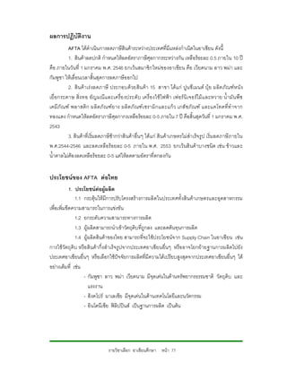 ผลการปฏิบัติงาน
           AFTA ไดดําเนินการลดภาษีสินคาระหวางประเทศที่มีแหลงกําเนิดในอาเซียน ดังนี้
           1. สินคาลดปกติ กําหนดใหลดอัตราภาษีศุลกากรระหวางกัน เหลือรอยละ 0.5 ภายใน 10 ป
คือ ภายในวันที่ 1 มกราคม พ.ศ. 2546 ยกเวนสมาชิกใหมของอาเซียน คือ เวียดนาม ลาว พมา และ
กัมพูชา ใหเลื่อนเวลาสิ้นสุดการลดภาษีออกไป
           2. สิน คา เร งลดภาษี ประกอบด วยสิน คา 15 สาขา ไดแ ก ปูน ซีเ มนต ปุย ผลิต ภัณฑห นั ง
เยื่ อ กระดาษ สิ่ง ทอ อัญมณี แ ละเครื่อ งประดั บ เครื่ อ งใช ไฟฟา เฟอร นิ เ จอรไม แ ละหวาย น้ํ ามั น พื ช
เคมี ภั ณฑ พลาสติ ก ผลิ ตภั ณฑย าง ผลิต ภั ณฑ เ ซรามิ กและแก ว เภสั ช ภั ณฑ และแคโทดที่ทํ าจาก
ทองแดง กําหนดใหลดอัตราภาษีศุลกากรเหลือรอยละ 0-5 ภายใน 7 ป คือสิ้นสุดวันที่ 1 มกราคม พ.ศ.
2543
           3. สินคาที่เริ่มลดภาษีชากวาสินคาอื่นๆ ไดแก สินคาเกษตรไมสําเร็จ รูป เริ่มลดภาษีภายใน
พ.ศ.2544-2546 และลดเหลือรอยละ 0-5 ภายใน พ.ศ. 2553 ยกเวนสิ นคาบางชนิด เชน ขาวและ
น้ําตาลไมตองลดเหลือรอยละ 0-5 แตใหลดตามอัตราที่ตกลงกัน


ประโยชนของ AFTA ตอไทย
            1. ประโยชนตอผูผลิต
               1.1 กระตุนใหมีการปรับโครงสรางการผลิตในประเทศทั้งสินคาเกษตรและอุตสาหกรรม
เพื่อเพิ่มขีดความสามารถในการแขงขัน
               1.2 ยกระดับความสามารถทางการผลิต
               1.3 ผูผลิตสามารถนําเขาวัตถุดิบที่ถูกลง และลดตนทุนการผลิต
               1.4 ผูผลิตสินคาของไทย สามารถที่จะใชประโยชนจ าก Supply Chain ในอาเซียน เชน
การใชวัตถุดิบ หรือ สินคากึ่งสําเร็จรูปจากประเทศอาเซียนอื่นๆ หรือ อาจโยกยายฐานการผลิตไปยัง
ประเทศอาเซียนอื่นๆ หรือเลือกใชปจจัยการผลิตที่มีความไดเปรียบสูงสุดจากประเทศอาเซียนอื่นๆ ได
อยางเต็มที่ เชน
                   - กัมพูชา ลาว พมา เวียดนาม มีจุดเดนในดานทรัพยากรธรรมชาติ วัตถุดิบ และ
                      แรงงาน
                   - สิงคโปร มาเลเซีย มีจุดเดนในดานเทคโนโลยีและนวัตกรรม
                   - อินโดนีเซีย ฟลิปปนส เปนฐานการผลิต เปนตน




                                 รายวิชาเลือก อาเซียนศึกษา หนา 77
 