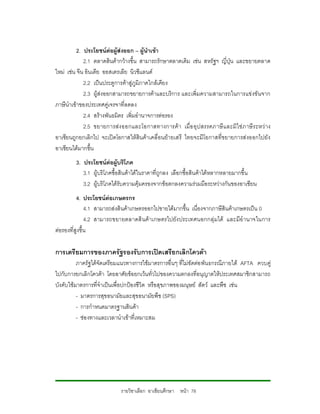 2. ประโยชนตอผูสงออก – ผูนําเขา
             2.1 ตลาดสินคากวางขึ้น สามารถรักษาตลาดเดิม เชน สหรัฐฯ ญี่ปุน และขยายตลาด
ใหม เชน จีน อินเดีย ออสเตรเลีย นิวซีแลนด
             2.2 เปนประตูการคาสูภูมิภาคใกลเคียง
             2.3 ผูสงออกสามารถขยายการคาและบริการ และเพิ่มความสามารถในการแขงขันจาก
ภาษีนําเขาของประเทศคูเจรจาที่ลดลง
             2.4 สรางพันธมิตร เพิ่มอํานาจการตอรอง
             2.5 ขยายการสง ออกและโอกาสทางการค า เมื่อ อุ ป สรรคภาษี แ ละมิใช ภ าษี ร ะหว าง
อาเซียนถูกยกเลิกไป จะเปดโอกาสใหสินคาเคลื่อนยายเสรี ไทยจะมีโอกาสที่ขยายการสงออกไปยัง
อาเซียนไดมากขึ้น
         3. ประโยชนตอผูบริโภค
            3.1 ผูบริโภคซื้อสินคาไดในราคาที่ถูกลง เลือกซื้อสินคาไดหลากหลายมากขึ้น
            3.2 ผูบริโภคไดรับความคุมครองจากขอตกลงความรวมมือระหวางกันของอาเซียน
          4. ประโยชนตอเกษตรกร
               4.1 สามารถสงสินคาเกษตรออกไปขายไดมากขึ้น เนื่องจากภาษีสินคาเกษตรเปน 0
               4.2 สามารถขยายตลาดสิ นค าเกษตรไปยัง ประเทศนอกกลุ มได และมีอํ านาจในการ
ตอรองที่สูงขึ้น

การเตรียมการของภาครัฐรองรับการเปดเสรียกเลิกโควตา
          ภาครัฐไดจัดเตรียมแนวทางการใชมาตรการอื่นๆ ที่ไมขัดตอ พันธกรณีภายใต AFTA ควบคู
ไปกับการยกเลิกโควตา โดยอาศัยขอยกเวนทั่วไปของความตกลงที่อนุญาตใหประเทศสมาชิกสามารถ
บังคับใชมาตรการที่จําเปนเพื่อปกปองชีวิต หรือสุขภาพของมนุษย สัตว และพืช เชน
          - มาตรการสุขอนามัยและสุขอนามัยพืช (SPS)
          - การกําหนดมาตรฐานสินคา
          - ชองทางและเวลานําเขาที่เหมาะสม




                             รายวิชาเลือก อาเซียนศึกษา หนา 78
 