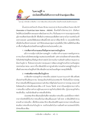 ใบความรูที่ 14
                            ประโยชนที่ไทยไดรับจากการเขารวมกลุมอาเซียน

    ใบความรู รายวิชาเลือก อาเชียนศึกษา สาระการพัฒนาสังคม ระดับประถมศึกษา มัธยมศึกษาตอนตน มัธยมศึกษาตอนปลาย


          ตั้ ง แต ป ระเทศไทยเข า เป น สมาชิ ก สมาคมประชาชาติ แ ห ง เอเชี ย ตะวั น ออกเฉี ย งใต
(Association of South-East Asian Nations : ASEAN) ตั้งแตวันที่ 8 สิงหาคม 2510 เปนตนมา
ไทยไดรับประโยชนทั้งทางตรงและทางออมในหลายๆ ดาน ซึ่งเปนผลมาจากการรวมกลุมประเทศใน
ภูมิภาคเอเชียตะวันออกเฉียงใต เพื่อเพิ่มอํานาจตอรองและเพิ่มขีดความสามารถในการแขงขันในเวที
ระหวางประเทศ และชวยใหเสียงของอาเซียนมีน้ําหนัก เพราะการที่สมาชิกทั้ง 10 ประเทศมีทาทีเปน
หนึ่งเดียวในเวทีระหวางประเทศ จะทําใหประเทศและกลุมความรวมมืออื่นๆ ใหความเชื่อถือในอาเซียน
มากขึ้น ทายที่สุดแลวประโยชนก็จะตกอยูที่ประชาชนในประเทศนั้น ๆ เชน
          1. การเพิ่มการจางงานและแกไขปญหาความยากจนในภูมิภาค
             แมวาการกระตุนการเติบโตทางเศรษฐกิจ การเพิ่มการจางงานและการลดปญหาความ
ยากจน เปนความรับผิดชอบของรัฐบาลแตละประเทศเปนหลัก แตความรวมมือหลายดานของอาเซียน
ก็เปนปจจัยสําคัญที่ชวยแกไขปญหาดังกลาวเชน กัน ไมวาจะเปนการเสริมสรางเสถียรภาพและความ
มั่น คงในภู มิภาค ซึ่ งส งผลกระทบตอ การลงทุ น และการพั ฒนาเศรษฐกิ จ รวมถึ ง ความเป น อยู ข อง
ประชาชนในภาพรวม นอกจากนี้ อาเซียนยังไดวางรากฐานสําหรับการรวมตัวทางเศรษฐกิจในภูมิภาค
เพื่อสรางตลาดขนาดใหญที่จะทําใหอาเซียนมีความนาสนใจและดึงดูดการลงทุนไดเพิ่มขึ้น
           2. การสงเสริมการทองเที่ยวในภูมิภาค
              อาเซียนจัดการประชุมดานการทองเที่ยว (ASEAN Tourism Forum-ATF หรือ เอทีเอฟ)
เปนประจําทุกปในเดือ นมกราคม โดยหมุน เวียนกันจัดในประเทศสมาชิก ซึ่งเปน หนึ่งในการประชุม
ดานการทองเที่ยวที่ยิ่งใหญและประสบความสําเร็จมากที่สุดในโลกในระหวางการประชุม หนวยงานที่
รับผิดชอบดานการทองเที่ยวของอาเซียน อาทิ โรงแรม รีสอรท สายการบินและผูป ระกอบการดาน
การท องเที่ ยว จะมีโอกาสทําความรู จักและเจรจาทางธุร กิจกับ บริษั ทนําเที่ยว ผูป ระกอบธุรกิ จดา น
ทองเที่ยวอื่นๆ รวมถึงนักเขียนดานการทองเที่ยวอีกดวย
              ประเทศสมาชิกอาเซียนรวมมือกันเพื่อการสงเสริมการทองเที่ยว และยังมีโครงการจัดทํา
รายการโทรทัศนที่เกี่ยวกับ การทอ งเที่ยวในอาเซียนเพื่อเผยแพร ในป 2545 อาเซียนไดจัดทําความ
ตกลงดานการทองเที่ยว เพื่อใหประเทศสมาชิกอาเซียนเปดเสรีดานอุตสาหกรรมการทองเที่ยวและ
สง เสริ มการท อ งเที่ย วร วมกั นในภู มิภ าค รวมถึ ง ร วมมื อ กั นในการเสริ มสรา งความปลอดภั ยให กับ
นักทองเที่ยวอาเซียน

                                 รายวิชาเลือก อาเซียนศึกษา หนา 79
 