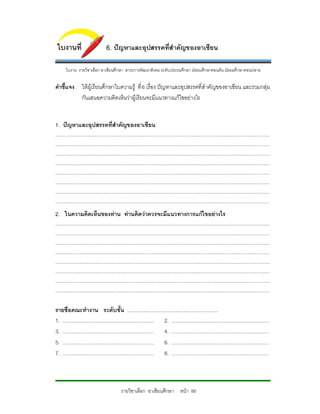 ใบงานที่                               6. ปญหาและอุปสรรคที่สําคัญของอาเซียน

        ใบงาน รายวิชาเลือก อาเชียนศึกษา สาระการพัฒนาสังคม ระดับประถมศึกษา มัธยมศึกษาตอนตน มัธยมศึกษาตอนปลาย

คําชี้แจง ใหผูเรียนศึกษาใบความรู ที่ 6 เรื่อง ปญหาและอุปสรรคที่สําคัญของอาเซียน และรวมกลุม
          กันเสนอความคิดเห็นวาผูเรียนจะมีเเนวทางแกไขอยางไร


1. ปญหาและอุปสรรคที่สําคัญของอาเซียน
...........................................................................................................................................................................
...........................................................................................................................................................................
...........................................................................................................................................................................
...........................................................................................................................................................................
...........................................................................................................................................................................
...........................................................................................................................................................................
...........................................................................................................................................................................
...........................................................................................................................................................................
2. ในความคิดเห็นของทาน ทานคิดวาควรจะมีแนวทางการแกไขอยางไร
...........................................................................................................................................................................
...........................................................................................................................................................................
...........................................................................................................................................................................
...........................................................................................................................................................................
...........................................................................................................................................................................
...........................................................................................................................................................................
...........................................................................................................................................................................
...........................................................................................................................................................................

รายชื่อคณะทํางาน ระดับชั้น .........................................................................
1. ......................................................................... 2. ..............................................................................
3. ......................................................................... 4. ..............................................................................
5. ......................................................................... 6. ..............................................................................
7. ......................................................................... 8. ..............................................................................



                                                    รายวิชาเลือก อาเซียนศึกษา หนา 88
 