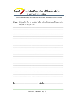 ใบงานที่                              8. ประโยชนที่ประเทศไทยจะไดรับจากการเขารวม
                                             ประชาคมเศรษฐกิจอาเซียน
          ใบงาน รายวิชาเลือก อาเชียนศึกษา สาระการพัฒนาสังคม ระดับประถมศึกษา มัธยมศึกษาตอนตน มัธยมศึกษาตอนปลาย


คําชี้แจง ใหผูเรียนศึกษาศึกษาความรูเพิ่มเติม ในเรื่อง ประโยชนที่ประเทศไทยจะไดรับจากการเขา
          รวมประชาคมเศรษฐกิจอาเซียน
...........................................................................................................................................................................
...........................................................................................................................................................................
...........................................................................................................................................................................
...........................................................................................................................................................................
...........................................................................................................................................................................
...........................................................................................................................................................................
...........................................................................................................................................................................
...........................................................................................................................................................................
...........................................................................................................................................................................
...........................................................................................................................................................................
...........................................................................................................................................................................
...........................................................................................................................................................................
...........................................................................................................................................................................
...........................................................................................................................................................................
...........................................................................................................................................................................
...........................................................................................................................................................................
...........................................................................................................................................................................
 ..........................................................................................................................................................................
...........................................................................................................................................................................
...........................................................................................................................................................................
...........................................................................................................................................................................
 ..........................................................................................................................................................................
...........................................................................................................................................................................



ชื่อ....................................................................... ระดับชั้น ..........................................................



                                                    รายวิชาเลือก อาเซียนศึกษา หนา 90
 