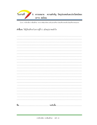ใบงานที่                               9. ความหมาย ความสําคัญ วัตถุประสงคและประโยชนของ
                                                AFTA ตอไทย
        ใบงาน รายวิชาเลือก อาเชียนศึกษา สาระการพัฒนาสังคม ระดับประถมศึกษา มัธยมศึกษาตอนตน มัธยมศึกษาตอนปลาย



คําชี้แจง ใหผูเรียนศึกษาใบความรูที่ 12 แลวสรุปมาพอเขาใจ

...........................................................................................................................................................................
...........................................................................................................................................................................
...........................................................................................................................................................................
...........................................................................................................................................................................
...........................................................................................................................................................................
...........................................................................................................................................................................
...........................................................................................................................................................................
...........................................................................................................................................................................
...........................................................................................................................................................................
...........................................................................................................................................................................
...........................................................................................................................................................................
...........................................................................................................................................................................
...........................................................................................................................................................................
...........................................................................................................................................................................
...........................................................................................................................................................................
...........................................................................................................................................................................
...........................................................................................................................................................................
 ..........................................................................................................................................................................
...........................................................................................................................................................................
...........................................................................................................................................................................
...........................................................................................................................................................................
 ..........................................................................................................................................................................
...........................................................................................................................................................................

ชื่อ............................................................................... ระดับชั้น ...................................................................




                                                    รายวิชาเลือก อาเซียนศึกษา หนา 91
 