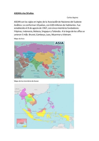 ASEAN a los 50 años
Carlos Aquino
ASEAN son las siglas en ingles de la Asociación de Naciones del Sudeste
Asiático. Lo conforman 10 países, con 630 millones de habitantes. Fue
establecido el 8 de agosto de 1967, con cinco miembros fundadores:
Filipinas, Indonesia, Malasia, Singapur y Tailandia. A lo largo de los años se
unieron 5 más: Brunei, Camboya, Laos, Myanmar y Vietnam.
Mapa de Asia
Mapa de losmiembrosde Asean
 
