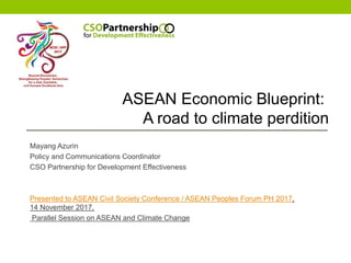 ASEAN ECONOMIC
COMMUNITY (AEC)
BLUEPRINT: A ROAD TO
CLIMATE PERDITION
Mayang Azurin
Policy and Communications Coordinator
CSO Partnership for Development Effectiveness
Presented to ASEAN Civil Society Conference / ASEAN Peoples Forum PH 2017,
14 November 2017,
Parallel Session on ASEAN and Climate Change
ASEAN Economic Blueprint:
A road to climate perdition
 