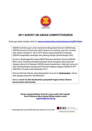 2011 SURVEY ON ASEAN COMPETITIVENESS

Anda juga dapat mengisi online di: www.surveymonkey.com/s/aseansurvey2011Indon


    ASEAN memiliki tujuan untuk membentuk Masyarakat Ekonomi ASEAN atau
    ASEAN Economic Community (AEC) dimana arus barang, jasa dan investasi
    akan bebas mengalir di tahun 2015. Bisnis yang beroperasi di kawasan
    ASEAN menghadapi tantangan dan peluang dengan perkembangan AEC.

    Survei ini diselenggarakan bagi ASEAN Business Advisory Council (ASEAN-
    BAC) untuk menjaring pendapat kalangan bisnis mengenai daya saing dan
    integrasi ekonomi di kawasan ASEAN secara keseluruhan. Hasil dari survey ini
    akan dipresentasikan kepada para Pemimpin Negara anggota ASEAN di KTT
    ASEAN ke-19 pada bulan Nopember 2011.

    Semua informasi individu yang disampaikan di survei ini dirahasiakan. Hanya
    data agregat yang akan dipublikasikan.

    Mohon survei ini diisi berdasarkan perspektif negara lokasi dimana
    bisnis/usaha anda berada.




              Harap mengembalikan formulir yang sudah diisi kepada
                 Asst Professor Marn-Heong Wong melalui email:
                              sppwmh@nus.edu.sg




   Diselenggarakan bagi ASEAN Business Advisory Council oleh:
 