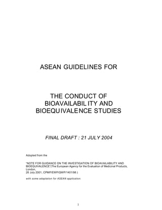 1
ASEAN GUIDELINES FOR
THE CONDUCT OF
BIOAVAILABIL ITY AND
BIOEQUIVALENCE STUDIES
FINAL DRAFT : 21 JULY 2004
Adopted from the
“NOTE FOR GUIDANCE ON THE INVESTIGATION OF BIOAVAILABILITY AND
BIOEQUIVALENCE”(The European Agency for the Evaluation of Medicinal Products,
London,
26 July 2001, CPMP/EWP/QWP/1401/98 )
with some adaptation for ASEAN application.
 