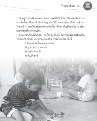 ก้าวสู่อาเซียน 63
    3. ครูกับนักเรียนสนทนาจากการชมวีดิทัศน์ประวัติความเป็นมาของ
การก่อตั้งอาเซียน แล้วเชื่อมโยงสู่ ประวัติในการก่อตั้งอาเซียน  หลักการ  
โครงสร้าง  และวัตถุประสงค์การก่อตั้งอาเซียน  สัญลักษณ์ของอาเซียน  
และข้อมูลพื้นฐานอาเซียน
    4. แบ่งนักเรียนเป็นกลุ่ม  มอบให้กลุ่มสืบค้น วิเคราะห์และเปรียบเทียบ
รายละเอียดของประเทศกลุ่มอาเซียน ตามหัวข้อดังต่อไปนี้
	 1) ดินแดน (ที่ตั้งและอาณาเขต)
	 2) รูปแบบการปกครอง
	 3) ธงประจ�ำชาติ
	 4) สัญลักษณ์
 