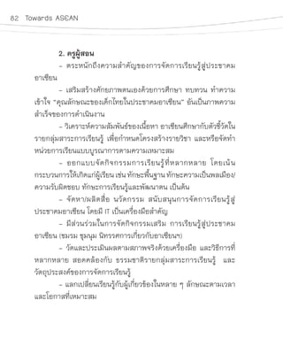 82 Towards ASEAN
	 2. ครูผู้สอน
	 - ตระหนักถึงความส�ำคัญของการจัดการเรียนรู้สู่ประชาคม
อาเซียน
	 - เสริมสร้างศักยภาพตนเองด้วยการศึกษา ทบทวน ท�ำความ
เข้าใจ “คุณลักษณะของเด็กไทยในประชาคมอาเซียน” อันเป็นภาพความ
ส�ำเร็จของการด�ำเนินงาน
	 - วิเคราะห์ความสัมพันธ์ของเนื้อหา อาเซียนศึกษากับตัวชี้วัดใน
รายกลุ่มสาระการเรียนรู้ เพื่อก�ำหนดโครงสร้างรายวิชา และหรือจัดท�ำ
หน่วยการเรียนแบบบูรณาการตามความเหมาะสม
	 - ออกแบบจัดกิจกรรมการเรียนรู้ที่หลากหลาย โดยเน้น
กระบวนการให้เกิดแก่ผู้เรียนเช่น ทักษะพื้นฐาน ทักษะความเป็นพลเมือง/
ความรับผิดชอบ ทักษะการเรียนรู้และพัฒนาตน เป็นต้น
	 - จัดหา/ผลิตสื่อ นวัตกรรม สนับสนุนการจัดการเรียนรู้สู่
ประชาคมอาเซียน โดยมี IT เป็นเครื่องมือส�ำคัญ
	 - มีส่วนร่วมในการจัดกิจกรรมเสริม การเรียนรู้สู่ประชาคม
อาเซียน (ชมรม ชุมนุม นิทรรศการเกี่ยวกับอาเซียนฯ)
	 - วัดและประเมินผลตามสภาพจริงด้วยเครื่องมือ และวิธีการที่
หลากหลาย สอดคล้องกับ ธรรมชาติรายกลุ่มสาระการเรียนรู้  และ
วัตถุประสงค์ของการจัดการเรียนรู้
	 - แลกเปลี่ยนเรียนรู้กับผู้เกี่ยวข้องในหลาย ๆ ลักษณะตามเวลา
และโอกาสที่เหมาะสม
 