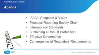 Page 2 | Confidential and Proprietary Information
ASEAN Capital Markets
• IFAC’s Snapshot & Vision
• Financial Reporting Supply Chain
• International Standards
• Sustaining a Robust Profession
• Effective Governance
• Convergence of Regulatory Requirements
Agenda
 