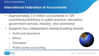 Page 3 | Confidential and Proprietary Information
ASEAN Capital Markets
• Approximately 2.5 million accountants in 129
countries/jurisdictions in public practice, education,
government service, industry, and commerce
• Supports four independent standard-setting boards
– Audit and assurance
– Ethics
– Education
– Public sector accounting
International Federation of Accountants
 