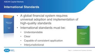 Page 5 | Confidential and Proprietary Information
ASEAN Capital Markets
• A global financial system requires
universal adoption and implementation of
high-quality standards
• International standards must be:
• Understandable
• Clear
• Capable of consistent application
• Interjurisdictional
International Standards
 