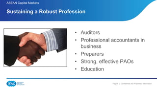 Page 6 | Confidential and Proprietary Information
ASEAN Capital Markets
• Auditors
• Professional accountants in
business
• Preparers
• Strong, effective PAOs
• Education
Sustaining a Robust Profession
 