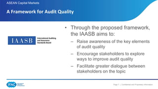 Page 7 | Confidential and Proprietary Information
ASEAN Capital Markets
A Framework for Audit Quality
• Through the proposed framework,
the IAASB aims to:
– Raise awareness of the key elements
of audit quality
– Encourage stakeholders to explore
ways to improve audit quality
– Facilitate greater dialogue between
stakeholders on the topic
 