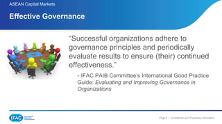 Page 8 | Confidential and Proprietary Information
ASEAN Capital Markets
Effective Governance
“Successful organizations adhere to
governance principles and periodically
evaluate results to ensure (their) continued
effectiveness.”
- IFAC PAIB Committee’s International Good Practice
Guide: Evaluating and Improving Governance in
Organizations
 