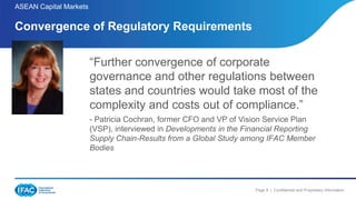 Page 9 | Confidential and Proprietary Information
ASEAN Capital Markets
Convergence of Regulatory Requirements
“Further convergence of corporate
governance and other regulations between
states and countries would take most of the
complexity and costs out of compliance.”
- Patricia Cochran, former CFO and VP of Vision Service Plan
(VSP), interviewed in Developments in the Financial Reporting
Supply Chain-Results from a Global Study among IFAC Member
Bodies
 