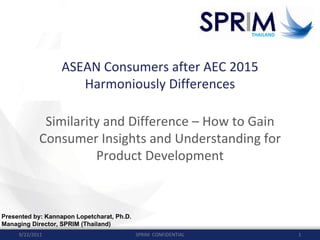 THAILAND
THAILAND
ASEAN Consumers after AEC 2015
Harmoniously Differences
Similarity and Difference – How to Gain 
Consumer Insights and Understanding for 
Product Development
SPRIM  CONFIDENTIAL 19/22/2011
Presented by: Kannapon Lopetcharat, Ph.D.
Managing Director, SPRIM (Thailand)
 