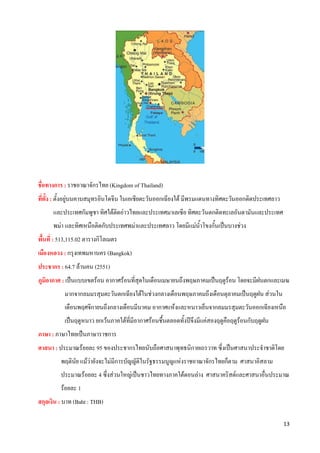  

ชื่อทางการ : ราชอาณาจักรไทย (Kingdom of Thailand)
ที่ตั้ง : ตั้งอยูบนคาบสมุทรอินโดจีน ในเอเชียตะวันออกเฉียงใต มีพรมแดนทางทิศตะวันออกติดประเทศลาว
      และประเทศกัมพูชา ทิศใตตดอาวไทยและประเทศมาเลเซีย ทิศตะวันตกติดทะเลอันดามันและประเทศ
                              ิ
      พมา และทิศเหนือติดกับประเทศพมาและประเทศลาว โดยมีแมน้ําโขงกั้นเปนบางชวง
พื้นที่ : 513,115.02 ตารางกิโลเมตร
เมืองหลวง : กรุงเทพมหานคร (Bangkok)
ประชากร : 64.7 ลานคน (2551)
ภูมิอากาศ : เปนแบบเขตรอน อากาศรอนที่สุดในเดือนเมษายนถึงพฤษภาคมเปนฤดูรอน โดยจะมีฝนตกและเมฆ
           มากจากลมมรสุมตะวันตกเฉียงใตในชวงกลางเดือนพฤษภาคมถึงเดือนตุลาคมเปนฤดูฝน สวนใน
           เดือนพฤศจิกายนถึงกลางเดือนมีนาคม อากาศแหงและหนาวเย็นจากลมมรสุมตะวันออกเฉียงเหนือ
           เปนฤดูหนาว ยกเวนภาคใตที่มีอากาศรอนชื้นตลอดทั้งปจึงมีแคสองฤดูคือฤดูรอนกับฤดูฝน
ภาษา : ภาษาไทยเปนภาษาราชการ
ศาสนา : ประมาณรอยละ 95 ของประชากรไทยนับถือศาสนาพุทธนิกายเถรวาท ซึ่งเปนศาสนาประจําชาติโดย
         พฤตินย แมวายังจะไมมีการบัญญัติในรัฐธรรมนูญแหงราชอาณาจักรไทยก็ตาม ศาสนาอิสลาม
              ั
         ประมาณรอยละ 4 ซึ่งสวนใหญเปนชาวไทยทางภาคใตตอนลาง ศาสนาคริสตและศาสนาอื่นประมาณ
         รอยละ 1
สกุลเงิน : บาท (Baht : THB)

                                                                                                   13 
 