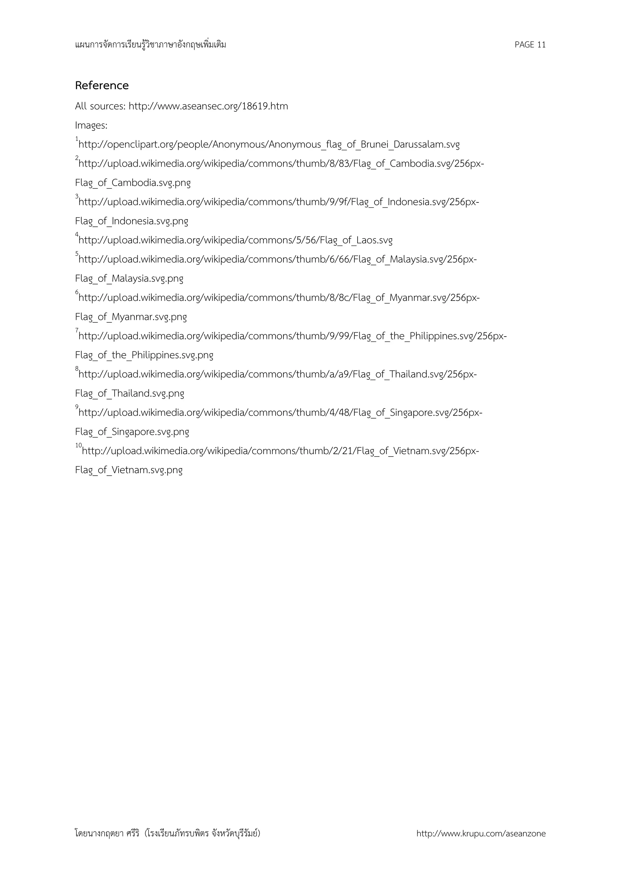 แผนการจัดการเรียนรู้วิชาภาษาอังกฤษเพิ่มเติม                                                    PAGE 11


Reference
All sources: http://www.aseansec.org/18619.htm
Images:
1
 http://openclipart.org/people/Anonymous/Anonymous_flag_of_Brunei_Darussalam.svg
2
 http://upload.wikimedia.org/wikipedia/commons/thumb/8/83/Flag_of_Cambodia.svg/256px-
Flag_of_Cambodia.svg.png
3
 http://upload.wikimedia.org/wikipedia/commons/thumb/9/9f/Flag_of_Indonesia.svg/256px-
Flag_of_Indonesia.svg.png
4
 http://upload.wikimedia.org/wikipedia/commons/5/56/Flag_of_Laos.svg
5
 http://upload.wikimedia.org/wikipedia/commons/thumb/6/66/Flag_of_Malaysia.svg/256px-
Flag_of_Malaysia.svg.png
6
 http://upload.wikimedia.org/wikipedia/commons/thumb/8/8c/Flag_of_Myanmar.svg/256px-
Flag_of_Myanmar.svg.png
7
 http://upload.wikimedia.org/wikipedia/commons/thumb/9/99/Flag_of_the_Philippines.svg/256px-
Flag_of_the_Philippines.svg.png
8
 http://upload.wikimedia.org/wikipedia/commons/thumb/a/a9/Flag_of_Thailand.svg/256px-
Flag_of_Thailand.svg.png
9
 http://upload.wikimedia.org/wikipedia/commons/thumb/4/48/Flag_of_Singapore.svg/256px-
Flag_of_Singapore.svg.png
10
  http://upload.wikimedia.org/wikipedia/commons/thumb/2/21/Flag_of_Vietnam.svg/256px-
Flag_of_Vietnam.svg.png




โดยนางกฤตยา ศรีริ (โรงเรียนภัทรบพิตร จังหวัดบุรีรัมย์)                  http://www.krupu.com/aseanzone
 